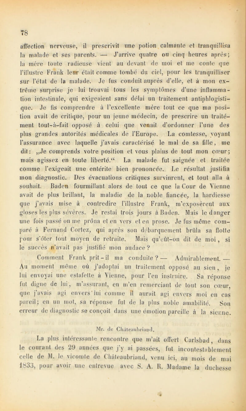 affection nerveuse, il prescrivit une potion calmante et tranquillisa la malade et ses parents. — J’arrive quatre ou cinq heures après; la mère toute radieuse vient au devant de moi et me conte que l’illustre Frank leur était comme tombé du ciel, pour les tranquilliser sur l’étal de la malade. Je fus conduit auprès d’elle, et à mon ex- trême surprise je lui trouvai tous les symptômes d’une inflamma- tion intestinale, qui exigeaient sans délai un traitement antiphlogisti- que. Je lis comprendre à l’excellente mère tout ce que ma posi- tion avait de critique, pour un jeune médecin, de prescrire un traité— ment tout-à-fait opposé à celui que venait d’ordonner l’une des plus grandes autorités médicales de l’Europe. La comtesse, voyant l’assurance avec laquelle j'avais caractérisé le mal de sa fille, me dit: „Je comprends votre position et vous plains de tout mon cœur; mais agissez en toute liberté.“ La malade fut saignée et traitée comme l’exigeait une entérite bien prononcée. Le résultat justifia mon diagnostic. Des évacuations critiques survinrent, et tout alla à souhait. Baden fourmillant alors de tout ce que la Cour de Vienne avait de plus brillant, la maladie de la noble fiancée, la hardiesse que j’avais mise à contredire l'illustre Frank, m’exposèrent aux gloses les plus sévères. Je restai trois jours à Baden. Mais le danger une fois passé on me prôna et en vers et en prose. Je fus même com- paré ci Fernand Cortez, qui après son débarquement brûla sa flotte pour s’ôter tout moyen de retraite. Mais qu’eût-on dit de moi, si le succès n’avait pas justifié mon audace ? Comment Frank prit-il ma conduite?— Admirablement. Au moment même où j’adoptai un traitement opposé au sien, je lui envoyai une estafette à Vienne, pour l’en instruire. Sa réponse fut digne de lui, m’assurant, en m’en remerciant de tout son cœur, que j avais agi envers lui comme il aurait agi envers moi en cas pareil; en un mot, sa réponse fut de la plus noble amabilité. Son erreur de diagnostic se conçoit dans une émotion pareille à la sienne. Mr. de Chateaubriand. La plus intéressante rencontre que m’ait offert Carlsbad, dans le cornant des 29 années que jy ai passées, fut incontestablement celle de M. le vicomte de ( hateaubriand, venu ici. au mois de mai 1833, pour avoir une entrevue avec S. A. B. Madame la duchesse