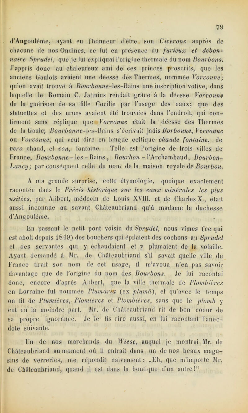 d'Angoulètne, ayant eu l’honneur d’être son Cicerone auprès de chacune de nos Ondines, ce fut en présence du furieux et débon- naire Sprudel, que je Jui expliquai l’origine thermale du nom Bourbons. J’appris donc au chaleureux ami de ces princes proscrits, que les anciens Gaulois avaient une déesse des Thermes, nommée Vorvonne; qu’on avait trouvé à Bourbonne-les-Bains une inscription votive, dans laquelle le Romain C. Jatinius rendait grâce à la déesse Vorvonne de la guérison de sa fille Cocilie par l'usage des eaux; que des statuettes et des urnes avaient été trouvées dans l’endroit, qui con- firment sans réplique que Vorvonne était la déesse des Thermes de la Gaule; Bourbonne-les-Bains s’écrivait jadis Borbonne, Vervonne ou Vorvonne, qui veut dire en langue celtique chaude fontaine, de vero chaud, et non, fontaine. Telle est l’origine de trois villes de France, Bourbonne - les - Bains , Bourbon - l’Archambaud, Bourbon- Lancy ; par conséquent celle du nom delà maison royale de Bourbon. A ma grande surprise, cette étymologie, quoique exactement racontée dans le Précis historique sur les eaux minérales les plus usitées, par Alibert, médecin de Louis XVIII. et de Charles X., était aussi inconnue au savant Chateaubriand qu’à madame la duchesse d’Angoulème. En passant le petit pont voisin du Sprudel, nous vîmes (ce qui est aboli depuis 1849) des bouchers qui épilaient des cochons au Sprudel et des servantes qui y échaudaient et y plumaient de la volaille. Ayant demandé à Mr. de Chateaubriand s’il savait quelle ville de France tirait son nom de cet usage, il m’avoua n’en pas savoir davantage que de l’origine du nom des Bourbons. Je lui racontai donc, encore d’après Alibert, que la ville thermale de Plombières en Lorraine fut nommée Plumaria (ex pluma), et qu’avec le temps on fit de Plumières, Plomières et Plombières, sans que le plomb y eut eu la moindre part. Mr. de Chateaubriand rit de bon coeur de sa propre ignorance. Je le fis rire aussi, en lui racontant l’anec- dote suivante. Un de nos marchands du Wiese, auquel je montrai Mr. de Chateaubriand au moment où il entrait dans un de nos beaux maga- sins de verreries, me répondit naïvement: yEh, que m'importe Mr. de Chateaubriand, quand il est dans la boutique d’un autre !“