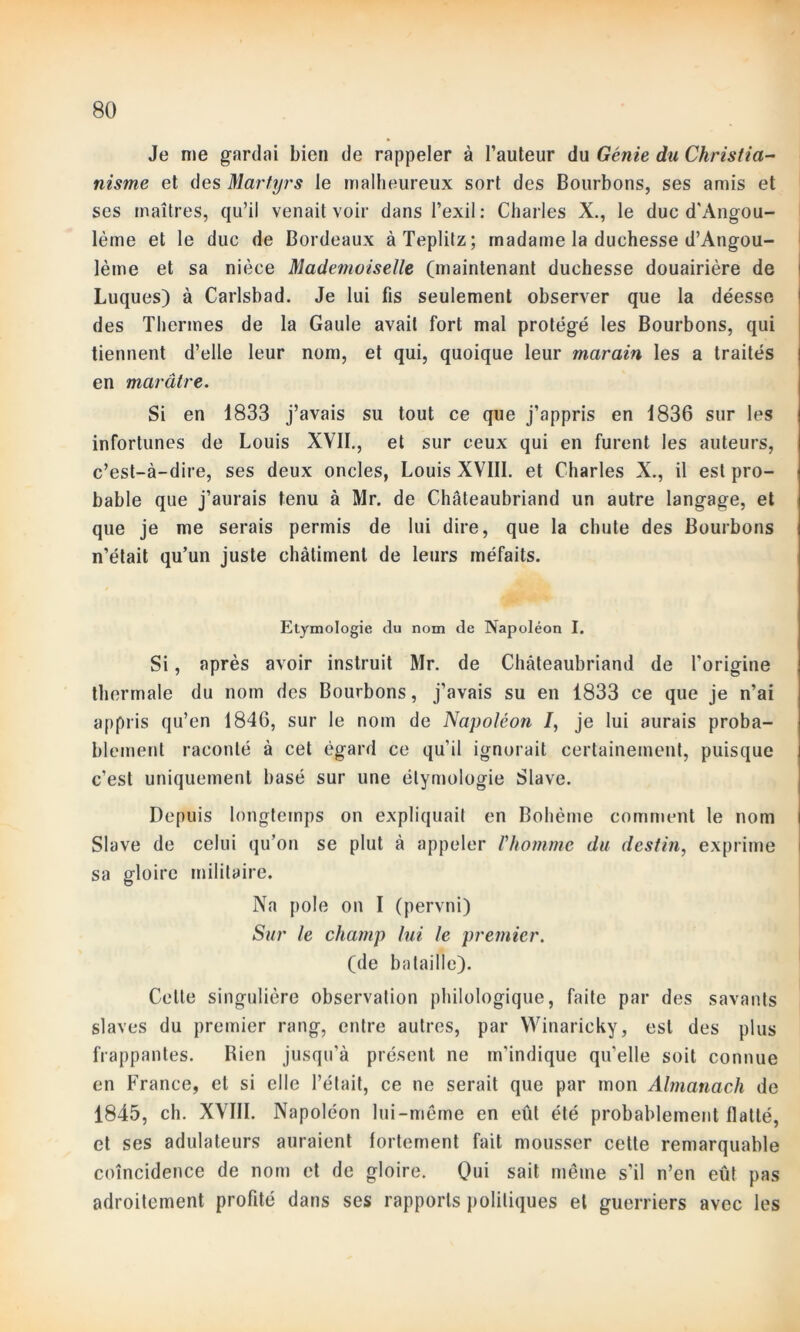 Je me gardai bien de rappeler à l’auteur du Génie du Christia- nisme et des Martyrs le malheureux sort des Bourbons, ses amis et ses maîtres, qu’il venait voir dans l’exil: Charles X., le duc d'Angou- lème et le duc de Bordeaux à Teplitz ; madame la duchesse d’Angou- lème et sa nièce Mademoiselle (maintenant duchesse douairière de Luques) à Carlsbad. Je lui fis seulement observer que la déesse des Thermes de la Gaule avait fort mal protégé les Bourbons, qui tiennent d’elle leur nom, et qui, quoique leur marain les a traités en marâtre. Si en 1833 j’avais su tout ce que j’appris en 1836 sur les infortunes de Louis XVII., et sur ceux qui en furent les auteurs, c’est-à-dire, ses deux oncles, Louis XVIII. et Charles X., il est pro- bable que j’aurais tenu à Mr. de Chateaubriand un autre langage, et que je me serais permis de lui dire, que la chute des Bourbons n’était qu’un juste châtiment de leurs méfaits. Etymologie du nom de Napoléon I. Si, après avoir instruit Mr. de Chateaubriand de l’origine thermale du nom des Bourbons, j’avais su en 1833 ce que je n’ai appris qu’en 1846, sur le nom de Napoléon J, je lui aurais proba- blement raconté à cet égard ce qu'il ignorait certainement, puisque c’est uniquement basé sur une étymologie Slave. Depuis longtemps on expliquait en Bohème comment le nom Slave de celui qu’on se plut à appeler l'homme du destin, exprime sa gloire militaire. Na pôle on I (pervni) Sur le champ lui le premier. (de bataille). Celte singulière observation philologique, faite par des savants slaves du premier rang, entre autres, par Winaricky, est des plus frappantes. Bien jusqu’à présent ne m’indique qu'elle soit connue en France, et si elle l’était, ce ne serait que par mon Almanach de 1845, ch. XVIII. Napoléon lui-même en eût été probablement flatté, et ses adulateurs auraient fortement fait mousser cette remarquable coïncidence de nom et de gloire. Qui sait même s’il n’en eût pas adroitement profité dans ses rapports politiques et guerriers avec les