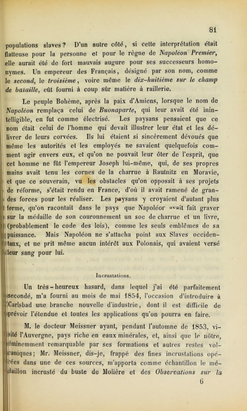 populations slaves? D’un autre côté, si cette interprétation était flatteuse pour la personne et pour le règne de Napoléon Premier, elle aurait été de fort mauvais augure pour ses successeurs homo- nymes. Un empereur des Français, désigné par son nom, comme le second, le troisième, voire même le dix-huitième sur le champ de bataille, eût fourni à coup sûr matière à raillerie. Le peuple Bohème, après la paix d’Amiens, lorsque le nom de Napoléon remplaça celui de Buonaparte, qui leur avait été inin- telligible, en fut comme électrisé. Les paysans pensaient que ce nom était celui de l’homme qui devait illustrer leur état et les dé- livrer de leurs corvées. Ils lui étaient si sincèrement dévoués que meme les autorités et les employés ne savaient quelquefois com- ment agir envers eux, et qu’on ne pouvait leur ôter de l’esprit, que cet homme ne fût l’empereur Joseph lui-même, qui, de ses propres mains avait tenu les cornes de la charrue à Rautnitz en Moravie, et que ce souverain, vu les obstacles qu’on opposait à ses projets de réforme, s’était rendu en France, d’où il avait ramené de gran- des forces pour les réaliser. Les paysans y croyaient d’autant plus terme, qu’on racontait dans le pays que Napoléor fait graver sur la médaille de son couronnement un soc de charrue et un livre, î (probablement le code des lois), comme les seuls emblèmes de sa puissance. Mais Napoléon ne s’attacha point aux Slaves occiden- taux, et ne prit même aucun intérêt aux Polonais, qui avaient versé leur sang pour lui. Incrusta tiens. Un très-heureux hasard, dans lequel j’ai été parfaitement secondé, m’a fourni au mois de mai 1854, l’occasion d’introduire à ’Carlsbad une branche nouvelle d’industrie, dont il est difficile de prévoir l’étendue et toutes les applications qu’on pourra en faire. M. le docteur Meissner ayant, pendant l’automne de 1853, vi- sité l’Auvergne, pays riche en eaux minérales, et, ainsi que le nôtre, éminemment remarquable par ses formations et autres restes vol- caniques; Mr. Meissner, dis-je, frappé des fines incrustations opé- rées dans une de ces sources, m’apporta comme échantillon le mé- daillon incrusté du buste de Molière et des Observations sur la 6