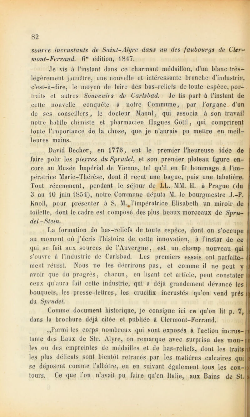 source incrustante de Saint-Alyre dans un des faubourgs de Cler- mont-Ferrand. 6e> édition, 1847. Je vis à l’instant dans ce charmant médaillon, d’un blanc très— légèrement jaunâtre, une nouvelle et intéressante branche d’industrie, c'est-à-dire, le moyen de taire des bas-reliefs de toute espèce, por- traits et autres Souvenirs de Carlsbad. Je fis part à l’instant de celte nouvelle conquête à notre Commune, par l'organe d'un de ses conseillers, le docteur Mannl, qui associa à son travail notre habile chimiste et pharmacien Hugues Goltl, qui comprirent toute l’importance de la chose, que je n’aurais pu mettre en meil- ternes mains. David Becher, en 1776, eut le premier l’heureuse idée de faire polir les pierres du Sprudel, et son premier plateau figure en- core au Musée Impérial de Vienne, tel qu’il en fit hommage à l’im- pératrice Marie-Thérèse, dont il reçut une bague, puis une tabatière. Tout récemment, pendant le séjour de LL. MM. II. à Prague (du 3 au 10 juin 1854), notre Commune députa M. le bourgmestre J.-P. Knoll, pour présenter à S. M.#l’impératrice Elisabeth un miroir de toilette, dont le cadre est composé des plus beaux morceaux de Spru- del - Stem. La formation do bas-reliefs de toute espèce, dont on s’occupe au moment où j’écris l’histoire de celte innovation, à l’instar de ce qui se fait aux sources de l’Auvergne, est un champ nouveau qui s’ouvre à l'industrie de Carlsbad. Les premiers essais ont parfaite- ment réussi. Nous ne les décrirons pas, et comme il ne peut y avoir que du progrès, chacun, en lisant cet article, peut constater ceux qu’aura fait cette industrie, qui a déjà grandement dévancé les i bouquets, les presse-lettres, les crucifix incrustés qu’on vend près i du Sprudel. Comme document historique, je consigne ici ce qu’on lit p. 7, dans la brochure déjà citée et publiée à Clermont-Ferrand. ,,Parmi les corps nombreux qui sont exposés à l’action incrus-1 tante des Eaux de Ste. Alyre, on remarque avec surprise des mou- [ les ou des empreintes de médailles et de bas-reliefs, dont les traits I les plus délicats sont bientôt retracés par les matières calcaires qui { se déposent comme l’albâtre, en en suivant également tous les con-igi tours. Ce que l’on n’avait pu faire qu’en Italie, aux Bains de St. »
