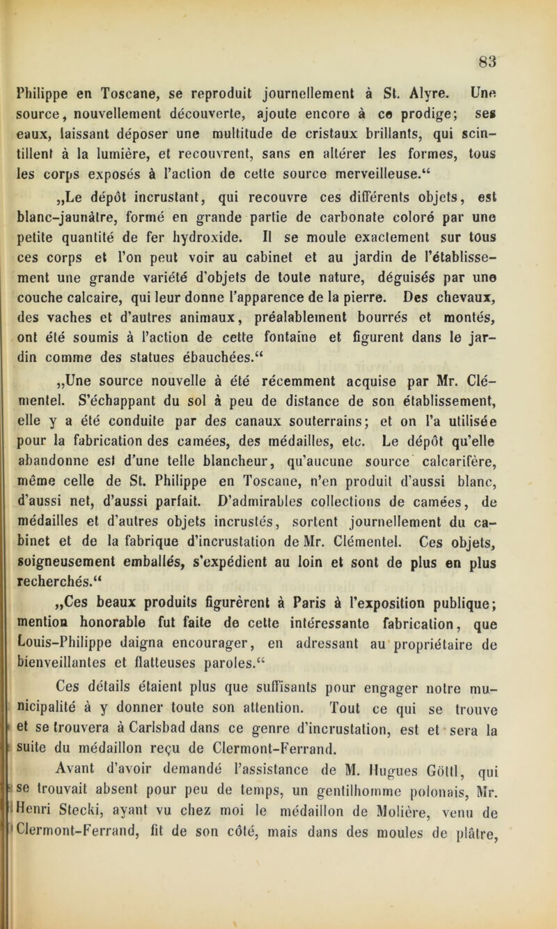 Philippe en Toscane, se reproduit journellement à St. Alyre. Une source, nouvellement découverte, ajoute encore à ce prodige; ses eaux, laissant déposer une multitude de cristaux brillants, qui scin- tillent à la lumière, et recouvrent, sans en altérer les formes, tous les corps exposés à l’action de cette source merveilleuse.*4 „Le dépôt incrustant, qui recouvre ces différents objets, est blanc-jaunâtre, formé en grande partie de carbonate coloré par une petite quantité de fer hydroxide. Il se moule exactement sur tous ces corps et l’on peut voir au cabinet et au jardin de l’établisse- ment une grande variété d'objets de toute nature, déguisés par une couche calcaire, qui leur donne l’apparence de la pierre. Des chevaux, des vaches et d’autres animaux, préalablement bourrés et montés, ont été soumis à l’action de cette fontaine et figurent dans le jar- din comme des statues ébauchées.44 „Une source nouvelle à été récemment acquise par Mr. Clé— mentel. S’échappant du sol à peu de distance de son établissement, elle y a été conduite par des canaux souterrains; et on l’a utilisée pour la fabrication des camées, des médailles, etc. Le dépôt qu’elle abandonne est d’une telle blancheur, qu’aucune source calcarifère, môme celle de St. Philippe en Toscane, n’en produit d’aussi blanc, d’aussi net, d’aussi parlait. D’admirables collections de camées, de médailles et d’autres objets incrustés, sortent journellement du ca- binet et de la fabrique d’incrustation de Mr. Clémentel. Ces objets, soigneusement emballés, s’expédient au loin et sont de plus en plus recherchés.44 „Ces beaux produits figurèrent à Paris à l’exposition publique; mention honorable fut faite de cette intéressante fabrication, que Louis-Philippe daigna encourager, en adressant au propriétaire de bienveillantes et flatteuses paroles.44 Ces détails étaient plus que suffisants pour engager notre mu- nicipalité à y donner toute son attention. Tout ce qui se trouve et se trouvera à Carisbad dans ce genre d’incrustation, est et sera la suite du médaillon reçu de Clermont-Ferrand. Avant d’avoir demandé l’assistance de M. Hugues Goltl, qui se trouvait absent pour peu de temps, un gentilhomme polonais, Mr. Henri Stecki, ayant vu chez moi le médaillon de Molière, venu de Clermont-Ferrand, fit de son côté, mais dans des moules de plâtre,