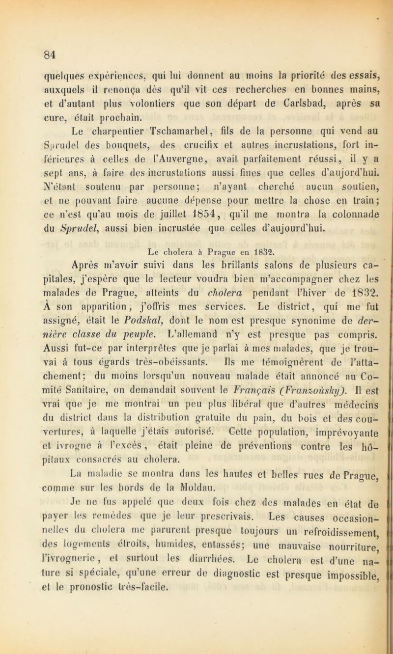 quelques expériences, qui lui donnent au moins la priorité des essais, auxquels il renonça dès qu’il vit ces recherches en bonnes mains, et d’autant plus volontiers que son départ de Carlsbad, après sa cure, était prochain. Le charpentier Tschamarhel, fils de la personne qui vend au Sprudel des bouquets, des crucifix et autres incrustations, fort in- férieures à celles de l’Auvergne, avait parfaitement réussi, il y a sept ans, à faire des incrustations aussi fines que celles d’aujord’hui. N’étant soutenu par personne; n’ayant cherché aucun soutien, et ne pouvant faire aucune dépense pour mettre la chose en train; ce n’est qu’au mois de juillet 1854, qu'il me montra la colonnade du Sprudel, aussi bien incrustée que celles d’aujourd’hui. Le choiera à Prague en 1832. Après m’avoir suivi dans les brillants salons de plusieurs ca- pitales, j’espère que le lecteur voudra bien m’accompagner chez les malades de Prague, atteints du choiera pendant l’hiver de 1832. * A son apparition, j’offris mes services. Le district, qui me fut assigné, était le Podskal, dont le nom est presque synonime de der- nière classe du peuple. L’allemand n’y est presque pas compris. Aussi fut-ce par interprètes que je parlai à mes malades, que je trou- vai â tous égards très-obéissants. Ils me témoignèrent de l’atta- chement; du moins lorsqu’un nouveau malade était annoncé au Co- mité Sanitaire, on demandait souvent le Français (FranzoùskyJ. Il est vrai que je me montrai un peu plus libéral que d’autres médecins du district dans la distribution gratuite du pain, du bois et des cou- vertures, à laquelle j’étais autorisé. Cette population, imprévoyante et ivrogne à l’excès, était pleine de préventions contre les hô- pilaux consacrés au choiera. La maladie se montra dans les hautes et belles rues de Prague, comme sur les bords de la Moldau. Je ne fus appelé que deux fois chez des malades en état de payer les remèdes que je leur prescrivais. Les causes occasion- nelles du choiera me parurent presque toujours un refroidissement des logements étroits, humides, entassés; une mauvaise nourriture, l’ivrognerie, et surtout les diarrhées. Le choiera est d’une na- ture si spéciale, qu’une erreur de diagnostic est presque impossible et le pronostic très-facile.