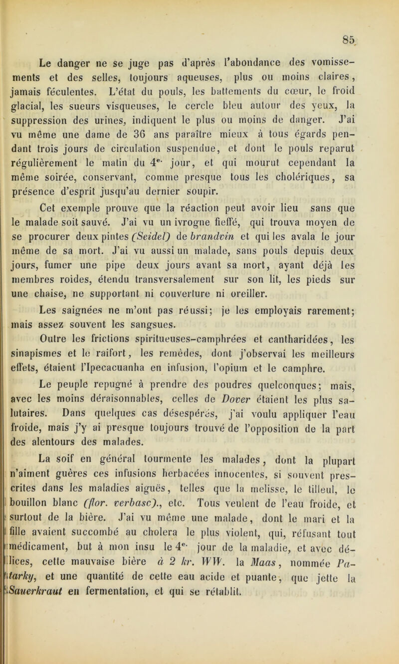 Le danger ne se juge pas d’après l’abondance des vomisse- ments et des selles, toujours aqueuses, plus ou moins claires, jamais féculentes. L’état du pouls, les battements du cœur, le froid glacial, les sueurs visqueuses, le cercle bleu autour des yeux, la suppression des urines, indiquent le plus ou moins de danger. J’ai vu même une dame de 36 ans paraître mieux à tous égards pen- dant trois jours de circulation suspendue, et dont le pouls reparut régulièrement le malin du 4e- jour, et qui mourut cependant la même soirée, conservant, comme presque tous les cholériques, sa présence d’esprit jusqu’au dernier soupir. Cet exemple prouve que la réaction peut avoir lieu sans que le malade soit sauvé. J’ai vu un ivrogne fieffé, qui trouva moyen de se procurer deux pintes (Seidel) de brandvin et qui les avala le jour même de sa mort. J’ai vu aussi un malade, sans pouls depuis deux jours, fumer une pipe deux jours avant sa mort, ayant déjà les membres roides, étendu transversalement sur son lit, les pieds sur une chaise, ne supportant ni couverture ni oreiller. Les saignées ne m’ont pas réussi; je les employais rarement; mais assez souvent les sangsues. Outre les frictions spiritueuses-camphrées et cantharidées, les sinapismes et le raifort, les remèdes, dont j’observai les meilleurs effets, étaient l’Ipecacuanha en infusion, l’opiutn et le camphre. Le peuple répugné à prendre des poudres quelconques; mais, avec les moins déraisonnables, celles de Dover étaient les plus sa- lutaires. Dans quelques cas désespérés, j’ai voulu appliquer l’eau froide, mais j’y ai presque toujours trouvé de l’opposition de la part des alentours des malades. La soif en général tourmente les malades, dont la plupart n’aiment guères ces infusions herbacées innocentes, si souvent pres- crites dans les maladies aiguës, telles que la melisse, le tilleul, le bouillon blanc ((Jor. verbascetc. Tous veulent de l’eau froide, et surtout de la bière. J’ai vu même une malade, dont le mari et la fille avaient succombé au choiera le plus violent, qui, réfusant tout ^médicament, but à mon insu le 4e- jour de la maladie, et avec dé- lices, cette mauvaise bière à 2 kr. WW. la Maas, nommée Pa- itarky, et une quantité de celte eau acide et puante, que jette la '•Sauerkraut en fermentation, cl qui se rétablit.