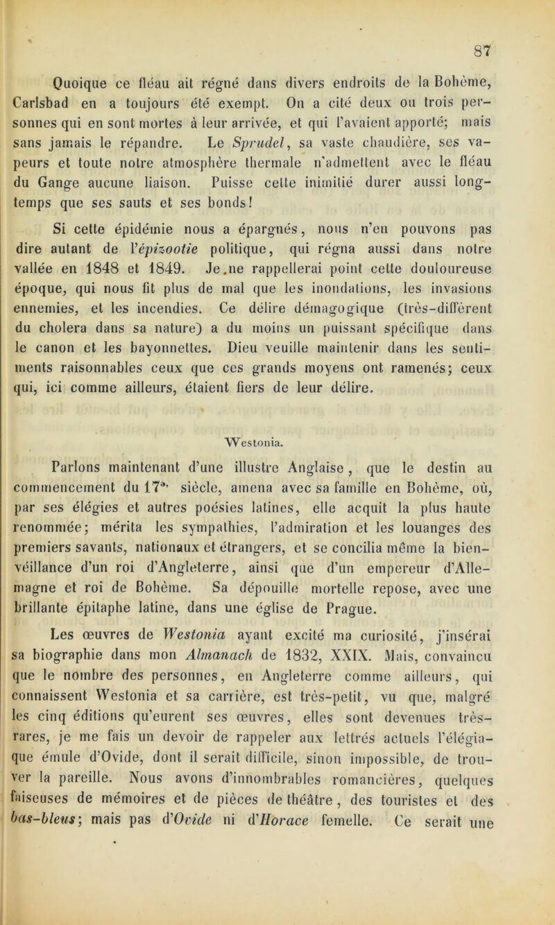 Quoique ce fléau ait régné dans divers endroits de la Bohème, Carlsbad en a toujours été exempt. On a cité deux ou trois per- sonnes qui en sont mortes à leur arrivée, et qui l’avaient apporté; mais sans jamais le répandre. Le Sprudel, sa vaste chaudière, ses va- peurs et toute notre atmosphère thermale n'admettent avec le fléau du Gange aucune liaison. Puisse celte inimitié durer aussi long- temps que ses sauts et ses bonds! Si cette épidémie nous a épargnés, nous n’en pouvons pas dire autant de Vépizootie politique, qui régna aussi dans notre vallée en 1848 et 1849. Je.ne rappellerai point cette douloureuse époque, qui nous fit plus de mal que les inondations, les invasions ennemies, et les incendies. Ce délire démagogique (très-différent du choiera dans sa nature) a du moins un puissant spécifique dans le canon et les bayonnelles. Dieu veuille maintenir dans les senti- ments raisonnables ceux que ces grands moyens ont ramenés; ceux qui, ici comme ailleurs, étaient fiers de leur délire. Westonia. Parlons maintenant d’une illustre Anglaise, que le destin au commencement du 17*’ siècle, amena avec sa famille en Bohème, où, par ses élégies et autres poésies latines, elle acquit la plus haute renommée; mérita les sympathies, l’admiration et les louanges des premiers savants, nationaux et étrangers, et se concilia même la bien- véillance d’un roi d’Angleterre, ainsi que d’un empereur d’Alle- magne et roi de Bohème. Sa dépouille mortelle repose, avec une brillante épitaphe latine, dans une église de Prague. Les œuvres de Westonia ayant excité ma curiosité, j’insérai sa biographie dans mon Almanach de 1832, XXIX. Mais, convaincu que le nombre des personnes, en Angleterre comme ailleurs, qui connaissent Westonia et sa carrière, est très-petit, vu que, malgré les cinq éditions qu’eurent ses œuvres, elles sont devenues très- rares, je me fais un devoir de rappeler aux lettrés actuels l’élégia- que émule d’Ovide, dont il serait difficile, sinon impossible, de trou- ver la pareille. Nous avons d’innombrables romancières, quelques faiseuses de mémoires et de pièces de théâtre, des touristes et des has-hleus; mais pas d'Ovide ni d'IIorace femelle. Ce serait une