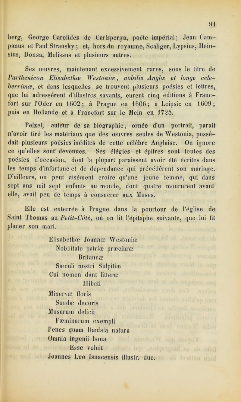berg, George Carolides de Carlsperga, poète impérial; Jean Cam- panus et Paul Stransky ; et, hors du royaume, Scaliger, Lypsius, Hein- sius, Donsa, Melissus et plusieurs autres. Ses œuvres, maintenant excessivement rares, sous le litre de Parthenicon Elisabethœ Westoniœ, nobilis Anglœ et longe cele- berrimœ, et dans lesquelles se trouvent plusieurs poésies et lettres, que lui adressèrent d’illustres savants, eurent cinq éditions à Franc- fort sur l’Oder en 1602; à Prague en 1606; à Leipsic en 1609; puis en Hollande et à Francfort sur le Mein en 1725. Pelzel, autefur de sa biographie, ornée d’un portrait, paraît n’avoir tiré les matériaux que des œuvres seules de Westonia, possé- dait plusieurs poésies inédites de cette célèbre Anglaise. On ignore ce qu’elles sont devenues. Ses élégies et épitres sont toutes des poésies d’occasion, dont la plupart paraissent avoir été écrites dans les temps d’infortune et de dépendance qui précédèrent son mariage. D’ailleurs, on peut aisément croire qu’une jeune femme, qui dans sept ans mit sept enfants au monde, dont quatre moururent avant elle, avait peu de temps à consacrer aux Muses. Elle est enterrée à Prague dans la pourtour de l’église de Saint Thomas au Petit-Côté, où on lit l’épitaphe suivante, que lui fit placer son mari. Elisabethœ Joannœ Westoniæ Nobilitate patriæ præclaræ Britannæ Sæculi nostri Sulpitiæ Cui nomen dant litteræ Il libati Minervæ lions Suadæ decoris Musarum delicii Fæminarum exempli Penes quam Dædala natura Omnia ingenii bona Esse voluit Joannes Léo Isnacensis illustr. duc.