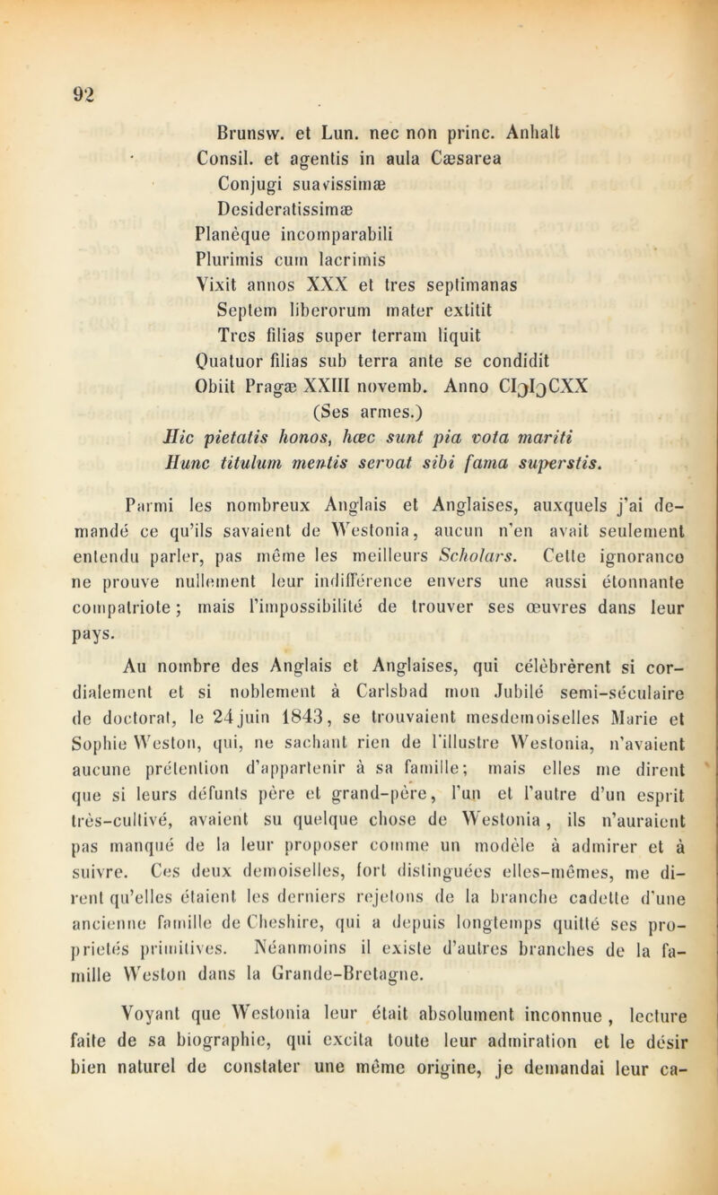 Brunsvv. et Lun. nec non princ. Anhalt Consil. et agentis in aula Cæsarea Conjugi suavissimæ Desideratissimæ Planèque incoinparabili Plurimis curn lacrimis Vixit annos XXX et très septimanas Septem liberorum mater extitit Très filias super terrain liquit Quatuor filias sub terra ante se condidit Obiit Pragæ XXIII novemb. Anno CI^^CXX (Ses armes.) Hic pietatis honos, hœc sunt pia vota mariti Hune titulum mentis servat sibi fama super stis. Parmi les nombreux Anglais et Anglaises, auxquels j’ai de- mandé ce qu’ils savaient de Westonia, aucun n’en avait seulement entendu parler, pas même les meilleurs Scholars. Celte ignoranco ne prouve nullement leur indifférence envers une aussi étonnante compatriote ; mais l’impossibilité de trouver ses œuvres dans leur pays. Au nombre des Anglais et Anglaises, qui célébrèrent si cor- dialement et si noblement à Carlsbad mon Jubilé semi-séculaire de doctorat, le 24juin 1843, se trouvaient mesdemoiselles Marie et Sophie Weston, qui, ne sachant rien de l'illustre Westonia, n’avaient aucune prétention d’appartenir à sa famille; mais elles me dirent que si leurs défunts père et grand-père, l’un et l’autre d’un esprit très-cultivé, avaient su quelque chose de Westonia, ils n’auraient pas manqué de la leur proposer comme un modèle à admirer et à suivre. Ces deux demoiselles, fort distinguées elles-mêmes, me di- rent qu’elles étaient les derniers rejetons de la branche cadette d’une ancienne famille de Cheshire, qui a depuis longtemps quitté ses pro- priétés primitives. Néanmoins il existe d’autres branches de la fa- mille Weston dans la Grande-Bretagne. Voyant que Westonia leur était absolument inconnue , lecture faite de sa biographie, qui excita toute leur admiration et le désir bien naturel de constater une même origine, je demandai leur ca-