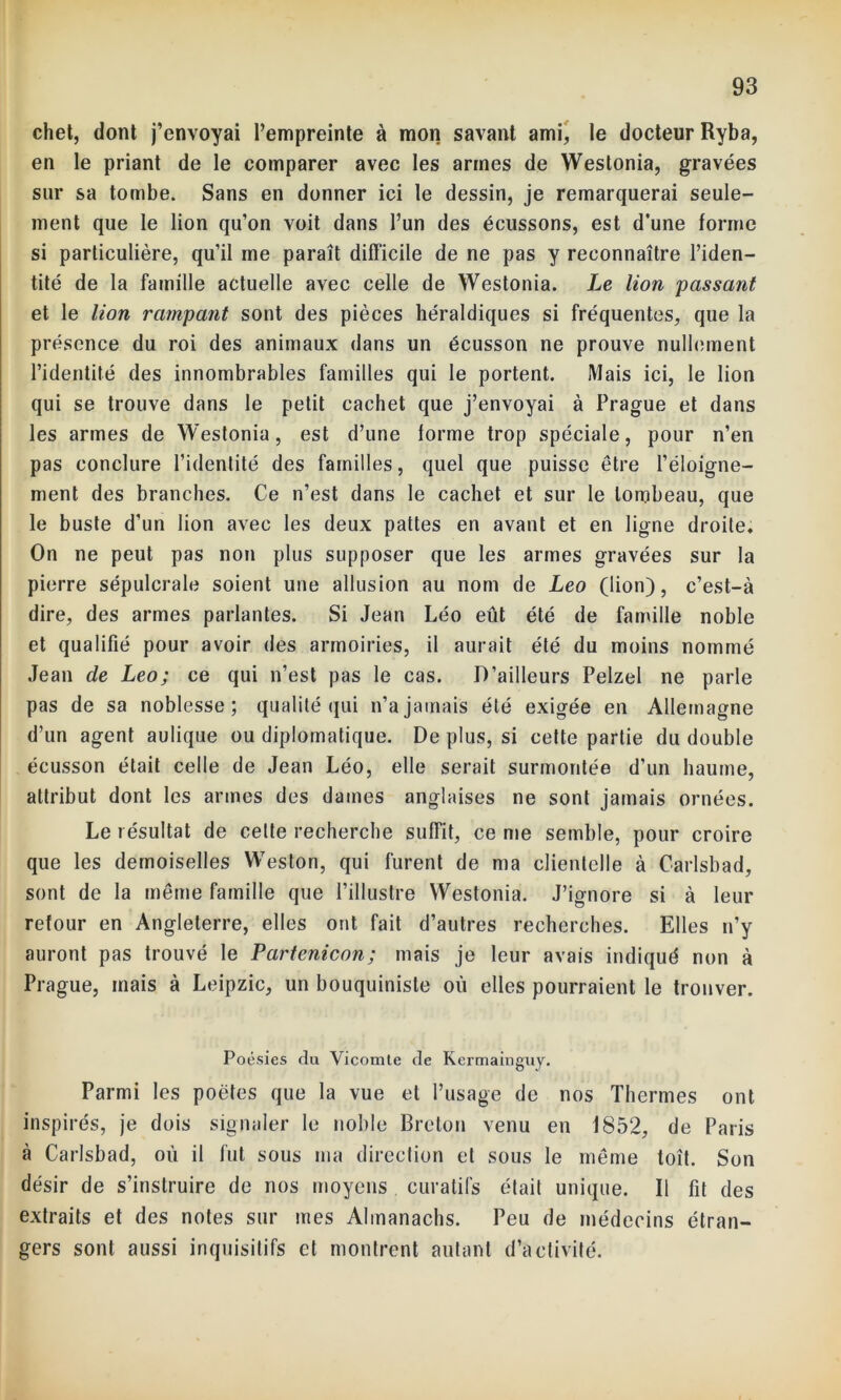 chet, dont j’envoyai l’empreinte à mon savant ami, le docteur Ryba, en le priant de le comparer avec les armes de Westonia, gravées sur sa tombe. Sans en donner ici le dessin, je remarquerai seule- ment que le lion qu’on voit dans l’un des écussons, est d’une forme si particulière, qu’il me paraît difficile de ne pas y reconnaître l’iden- tité de la famille actuelle avec celle de Westonia. Le lion passant et le lion rampant sont des pièces héraldiques si fréquentes, que la présence du roi des animaux dans un écusson ne prouve nullement l’identité des innombrables familles qui le portent. Mais ici, le lion qui se trouve dans le petit cachet que j’envoyai à Prague et dans les armes de Westonia, est d’une forme trop spéciale, pour n’en pas conclure l’identité des familles, quel que puisse être l’éloigne- ment des branches. Ce n’est dans le cachet et sur le tombeau, que le buste d’un lion avec les deux pattes en avant et en ligne droite. On ne peut pas non plus supposer que les armes gravées sur la pierre sépulcrale soient une allusion au nom de Léo (lion), c’est-à dire, des armes parlantes. Si Jean Léo eût été de famille noble et qualifié pour avoir des armoiries, il aurait été du moins nommé Jean de Léo; ce qui n’est pas le cas. D’ailleurs Pelzel ne parle pas de sa noblesse; qualité qui n’a jamais été exigée en Allemagne d’un agent aulique ou diplomatique. De plus, si cette partie du double écusson était celle de Jean Léo, elle serait surmontée d’un baume, attribut dont les armes des dames anglaises ne sont jamais ornées. Le résultat de celte recherche suffit, ce me semble, pour croire que les demoiselles Weston, qui furent de ma clientelle à Carlsbad, sont de la même famille que l’illustre Westonia. J’ignore si à leur retour en Angleterre, elles ont fait d’autres recherches. Elles n’y auront pas trouvé le Partenicon; mais je leur avais indiqué non à Prague, mais à Leipzic, un bouquiniste où elles pourraient le trouver. Poésies du Vicomte de Kermainguy. Parmi les poètes que la vue et l’usage de nos Thermes ont inspirés, je dois signaler le noble Breton venu en 1852, de Paris à Carlsbad, où il fut sous ma direction et sous le même toi't. Son désir de s’instruire de nos moyens curatifs était unique. Il fit des extraits et des notes sur mes Almanachs. Peu de médecins étran- gers sont aussi inquisitifs et montrent autant d’activité.