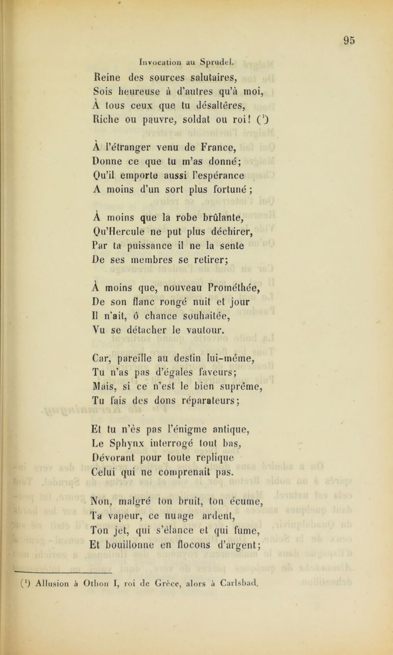 Invocation au Sprudel. Reine des sources salutaires, Sois heureuse à d’autres qu’à moi, A tous ceux que tu désaltères, Riche ou pauvre, soldat ou roi! (’) À l’étranger venu de France, Donne ce que tu m’as donné; Qu’il emporte aussi l’espérance A moins d’un sort plus fortuné ; \ A moins que la robe brûlante, Qu’Hercule ne put plus déchirer, Par ta puissance il ne la sente De ses membres se retirer; A moins que, nouveau Prométhée, De son flanc rongé nuit et jour Il n'ait, ô chance souhaitée, Vu se détacher le vautour. Car, pareille au destin lui-même, Tu n’as pas d’égales faveurs; Mais, si ce n’est le bien suprême, Tu fais des dons réparateurs; Et tu n’ès pas l’énigme antique, Le Sphynx interrogé tout bas, Dévorant pour toute répliqué Celui qui ne comprenait pas. Non, malgré ton bruit, ton écume, Ta vapeur, ce nuage ardent, Ton jet, qui s’élance et qui fume, Et bouillonne en flocons d’argent; (‘) Allusion à Othon I, roi de Grèce, alors à Carlsbad.