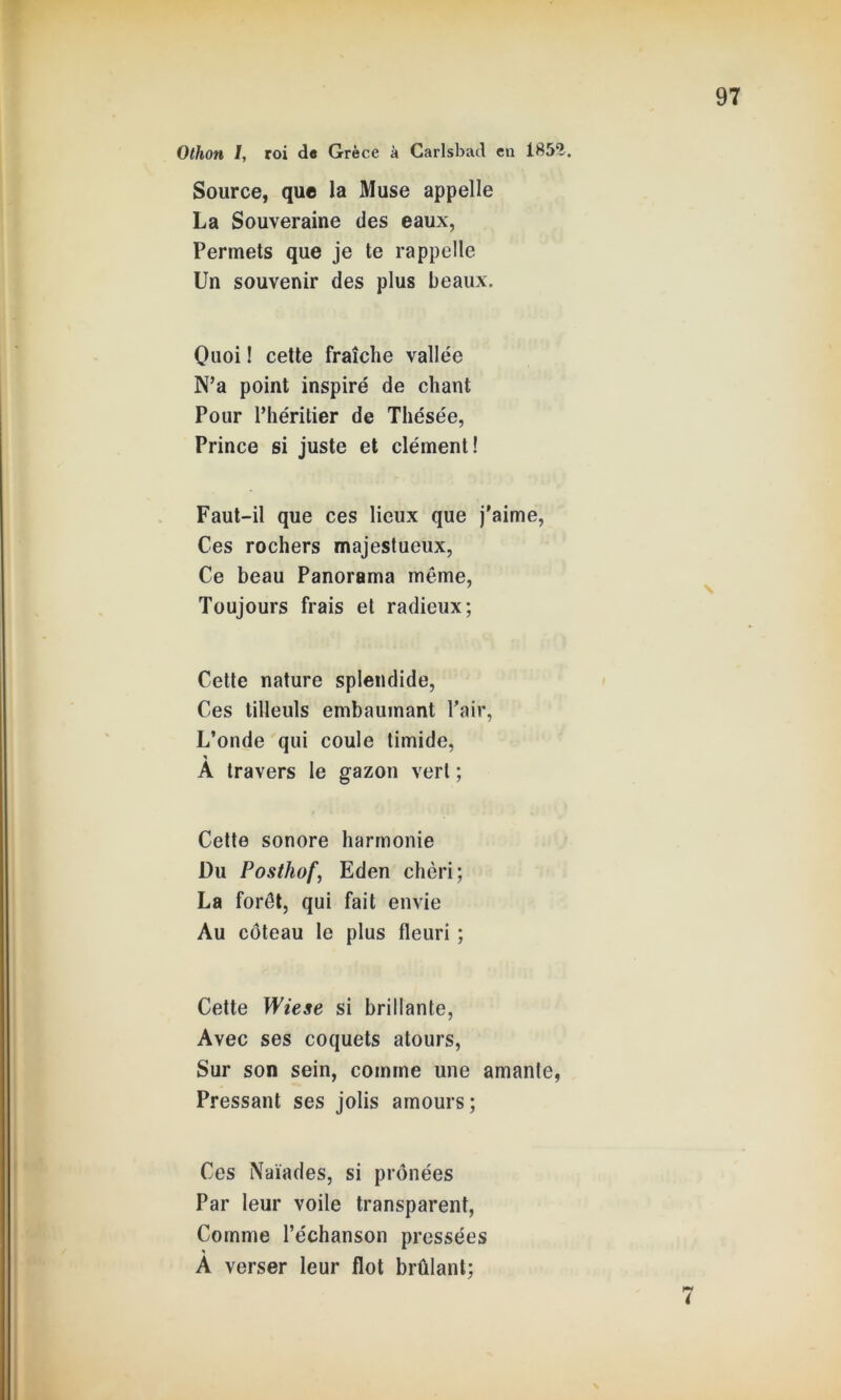 Source, que la Muse appelle La Souveraine des eaux, Permets que je te rappelle Un souvenir des plus beaux. Quoi ! cette fraîche vallée N’a point inspiré de chant Pour l’héritier de Thésée, Prince si juste et clément! Faut-il que ces lieux que j'aime, Ces rochers majestueux, Ce beau Panorama même, Toujours frais et radieux; Cette nature splendide, Ces tilleuls embaumant Pair, L’onde qui coule timide, A travers le gazon vert ; Cette sonore harmonie Du Posthof, Eden chéri; La forêt, qui fait envie Au coteau le plus fleuri ; Cette Wiese si brillante, Avec ses coquets atours, Sur son sein, comme une amante, Pressant ses jolis amours; Ces Naïades, si prônées Par leur voile transparent, Comme l’échanson pressées À verser leur flot brûlant;