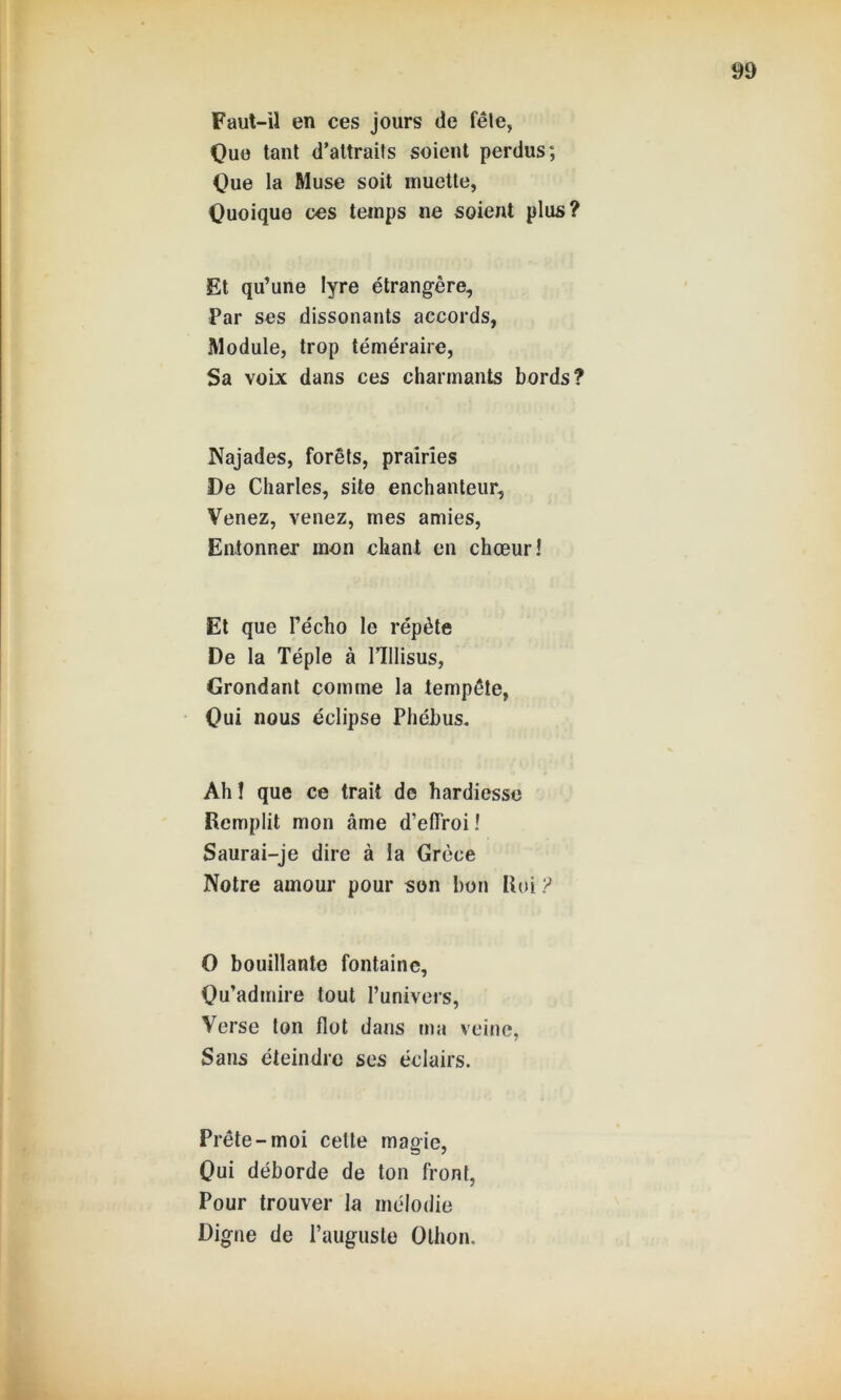 Faut-il en ces jours de fêle, Que tant d’attraits soient perdus; Que la Muse soit muette, Quoique ces temps ne soient plus? Et qu’une lyre étrangère. Par ses dissonants accords, Module, trop téméraire, Sa voix dans ces charmants bords? Najades, forêts, prairies De Charles, site enchanteur, Venez, venez, mes amies, Entonner mon chant en chœur! Et que l’écho le répète De la Téple à llllisus, Grondant comme la tempête, Qui nous éclipse Phéhus. Ah ! que ce trait de hardiesse Remplit mon âme d’elTroi ! Saurai-je dire à la Grèce Notre amour pour son bon Roi ? O bouillante fontaine, Qu’admire tout l’univers, Verse ton flot dans ma veine, Sans éteindre ses éclairs. Prête-moi cette magie, Qui déborde de ton front, Pour trouver la mélodie Digne de l’auguste Othon.