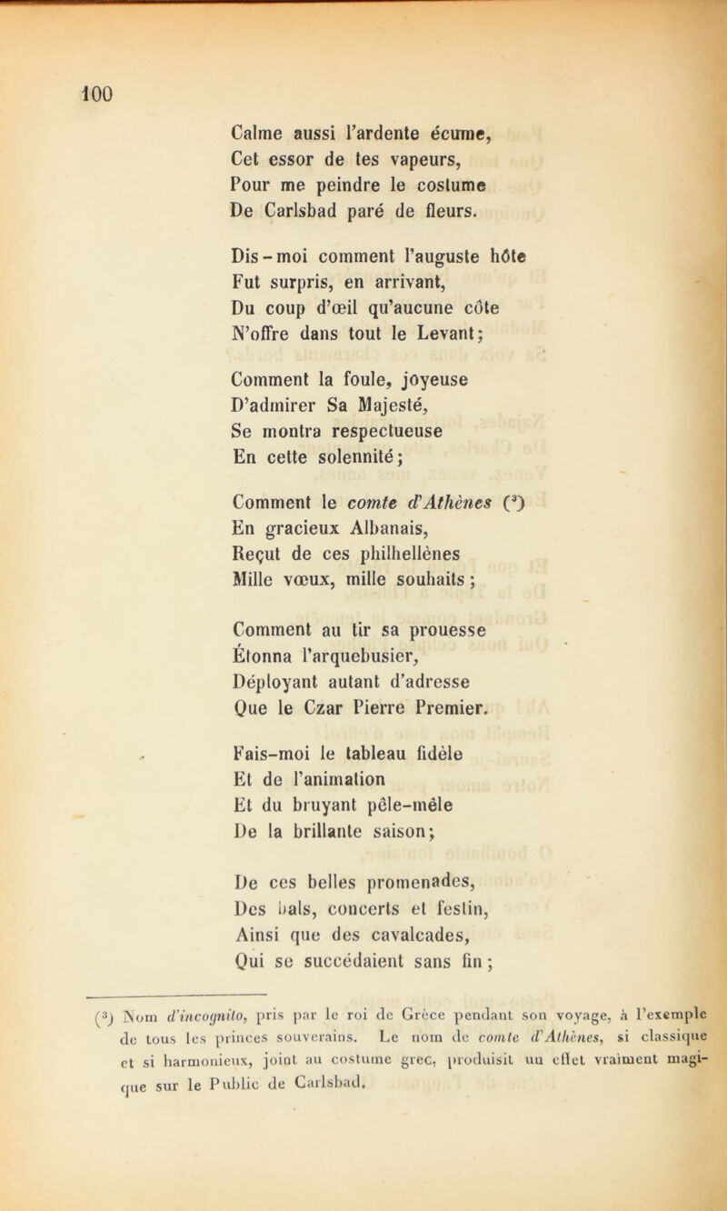 Calme aussi l’ardente écume, Cet essor de tes vapeurs, Pour me peindre le coslume De Carlsbad paré de fleurs. Dis-moi comment l’auguste hôte Fut surpris, en arrivant, Du coup d’œil qu’aucune côte N’offre dans tout le Levant; Comment la foule, joyeuse D’admirer Sa Majesté, Se montra respectueuse En cette solennité; Comment le comte d’Athènes (3) En gracieux Albanais, Reçut de ces philhellènes Mille vœux, mille souhaits ; Comment au tir sa prouesse Étonna l’arquebusier. Déployant autant d’adresse Que le Czar Pierre Premier. Fais-moi le tableau fidèle Et de l’animation Et du bruyant pêle-mêle De la brillante saison; De ces belles promenades, Des bals, concerts et festin, Ainsi que des cavalcades, Qui se succédaient sans fin ; (3) Nom d’incognito, pris par le roi de Grèce pendant son voyage, à l’exemple de tous les princes souverains. Le nom de comte d'Alliènes, si classique et si harmonieux, joint au costume grec, produisit uu eflet vraiment magi- que sur le Public de Carlsbad,