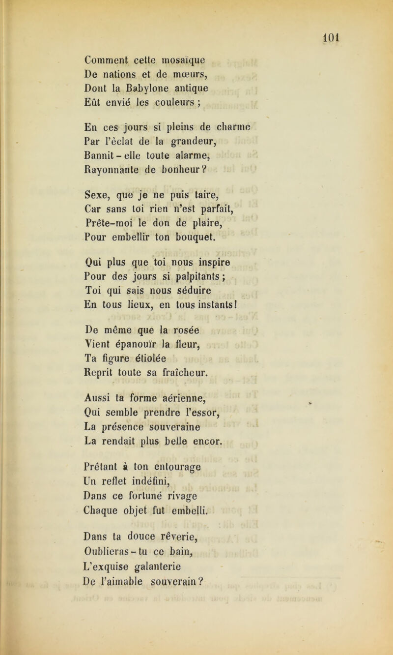 Comment cette mosaïque De nations et de mœurs, Dont la Babylone antique Eût envié les couleurs ; En ces jours si pleins de charme Par l’éclat de la grandeur, Bannit-elle toute alarme, Rayonnante de bonheur? Sexe, que je ne puis taire, Car sans loi rien n’est parfait, Prête-moi le don de plaire, Pour embellir ton bouquet. Qui plus que toi nous inspire Pour des jours si palpitants ; Toi qui sais nous séduire En tous lieux, en tous instants! De même que la rosée Vient épanouir la fleur, Ta figure étiolée Reprit toute sa fraîcheur. Aussi ta forme aérienne, Oui semble prendre l’essor, La présence souveraine La rendait plus belle encor. Prêtant à ton entourage Un reflet indéfini, Dans ce fortuné rivage Chaque objet fut embelli. Dans ta douce rêverie, Oublieras-tu ce bain. L’exquise galanterie De l’aimable souverain?