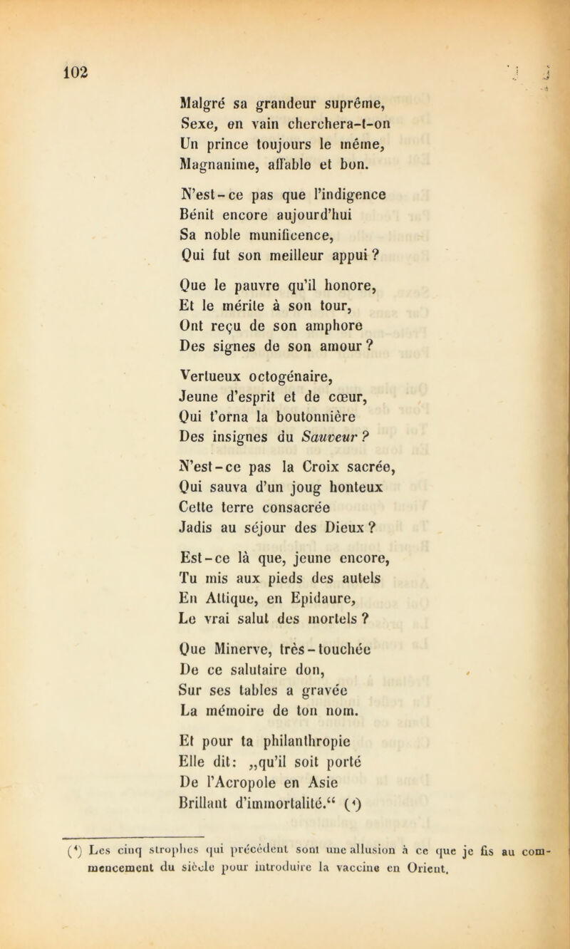 ..t Malgré sa grandeur suprême, Sexe, en vain cherchera-t-on Un prince toujours le même, Magnanime, affable et bon. N’est-ce pas que l’indigence Bénit encore aujourd’hui Sa noble munificence, Qui fut son meilleur appui ? Que le pauvre qu’il honore, Et le mérite à son tour, Ont reçu de son amphore Des signes de son amour ? Vertueux octogénaire, Jeune d’esprit et de cœur, Oui t’orna la boutonnière Des insignes du Sauveur ? N’est-ce pas la Croix sacrée, Oui sauva d’un joug honteux Cette terre consacrée Jadis au séjour des Dieux ? Est-ce là que, jeune encore, Tu mis aux pieds des autels En Allique, en Epidaure, Le vrai salut des mortels ? Oue Minerve, très-touchée De ce salutaire don, Sur ses tables a gravée La mémoire de ton nom. Et pour ta philanthropie Elle dit: „qu’il soit porté De l’Acropole en Asie Brillant d’immortalité.“ («) (4) Les cinq strophes qui précédent sont une allusion à ce que je fis au com- mencement du siècle pour introduire la vaccine en Orient.