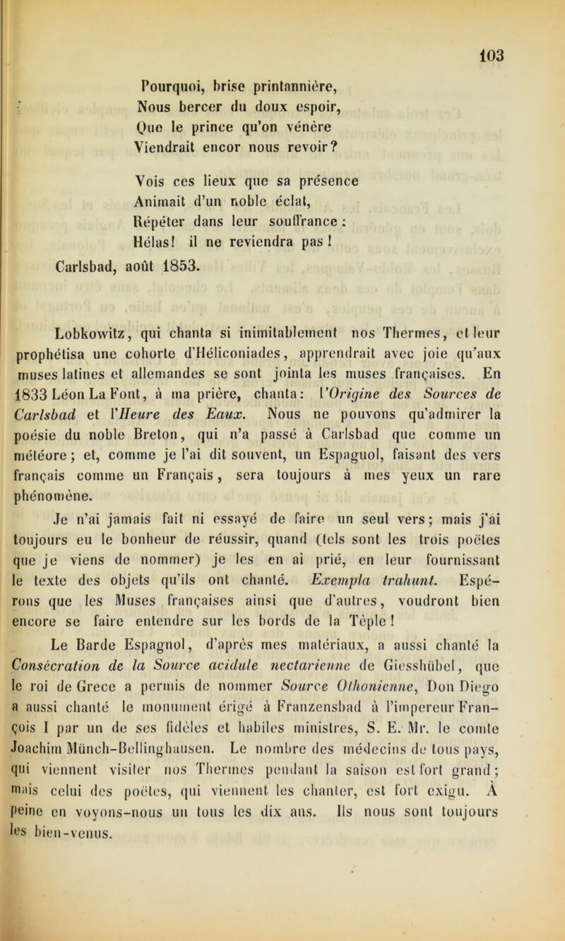 Pourquoi, brise printannière, Nous bercer du doux espoir, One le prince qu’on vénère Viendrait encor nous revoir? Vois ces lieux que sa présence Animait d’un noble éclat, Répéter dans leur souffrance : Hélas! il ne reviendra pas! Carlsbad, août 1853. Lobkowitz, qui chanta si inimitablcmcnt nos Thermes, et leur prophétisa une cohorte d’Héliconiades, apprendrait avec joie qu’aux muses latines et allemandes se sont jointa les muses françaises. En 1833 Léon La Font, à ma prière, chanta: VOrigine des Sources de Carlsbad et VHeure des Eaux. Nous ne pouvons qu’admirer la poésie du noble Breton, qui n’a passé à Carlsbad que comme un météore; et, comme je l’ai dit souvent, un Espaguol, faisant des vers français comme un Français, sera toujours à mes yeux un rare phénomène. Je n’ai jamais fait ni essayé de Taire un seul vers; mais j'ai toujours eu le bonheur de réussir, quand (tels sont les trois poètes que je viens de nommer) je les en ai prié, en leur fournissant le texte des objets qu’ils ont chanté. Exempta trahunt. Espé- rons que les Muses françaises ainsi que d’autres, voudront bien encore se faire entendre sur les bords de la Tèplc ! Le Barde Espagnol, d’après mes matériaux, a aussi chanté la Consécration de la Source acidulé nectarienne de Giesshübel, que le roi de Grece a permis de nommer Source Othonienne, Don Diego a aussi chanté le monument érigé à Franzensbad à l’iinpereur Fran- çois I par un de ses fidèles et habiles ministres, S. E. Mr. le comte Joachim Münch-Bellinghausen. Le nombre des médecins de tous pays, qui viennent visiter nos Thermes pendant la saison est fort grand; mais celui des poètes, qui viennent les chanter, est fort exigu. A peine en voyons-nous un tous les dix ans. Ils nous sont toujours les bien-venus.