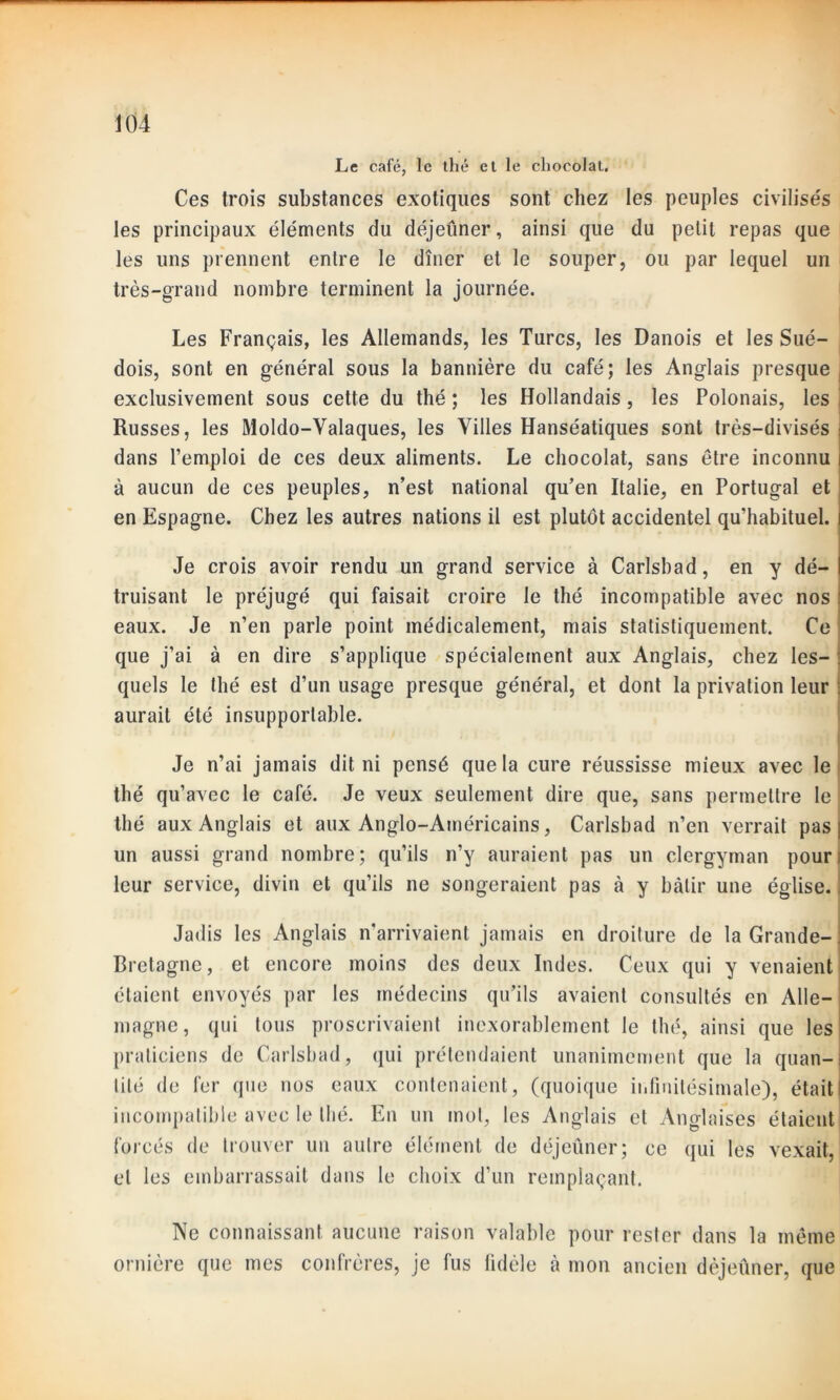Le café, le thé et le chocolat. Ces trois substances exotiques sont chez les peuples civilisés les principaux éléments du déjeûner, ainsi que du petit repas que les uns prennent entre le dîner et le souper, ou par lequel un très-grand nombre terminent la journée. Les Français, les Allemands, les Turcs, les Danois et les Sué- dois, sont en général sous la bannière du café; les Anglais presque exclusivement sous cette du thé ; les Hollandais, les Polonais, les Russes, les Moldo-Valaques, les Villes Hanséatiques sont très-divisés dans l’emploi de ces deux aliments. Le chocolat, sans être inconnu à aucun de ces peuples, n’est national qu’en Italie, en Portugal et en Espagne. Chez les autres nations il est plutôt accidentel qu’habituel. Je crois avoir rendu un grand service à Carlsbad, en y dé- truisant le préjugé qui faisait croire le thé incompatible avec nos eaux. Je n’en parle point médicalement, mais statistiquement. Ce que j’ai à en dire s’applique spécialement aux Anglais, chez les- quels le thé est d’un usage presque général, et dont la privation leur aurait été insupportable. Je n’ai jamais dit ni pensé que la cure réussisse mieux avec le thé qu’avec le café. Je veux seulement dire que, sans permettre le thé aux Anglais et aux Anglo-Américains, Carlsbad n’en verrait pas un aussi grand nombre; qu’ils n’y auraient pas un clergyman pour leur service, divin et qu’ils ne songeraient pas à y bâtir une église. Jadis les Anglais n’arrivaient jamais en droiture de la Grande- Bretagne, et encore moins des deux Indes. Ceux qui y venaient étaient envoyés par les médecins qu’ils avaient consultés en Alle- magne , qui tous proscrivaient inexorablement le thé, ainsi que les praticiens de Carlsbad, qui prétendaient unanimement que la quan- tité de fer que nos eaux contenaient, (quoique infinitésimale), était incompatible avec le thé. En un mot, les Anglais et Anglaises étaient forcés de trouver un autre élément de déjeûner; ce qui les vexait, et les embarrassait dans le choix d’un remplaçant. Ne connaissant aucune raison valable pour rester dans la même ornière que mes confrères, je fus fidèle à mon ancien dèjeûner, que