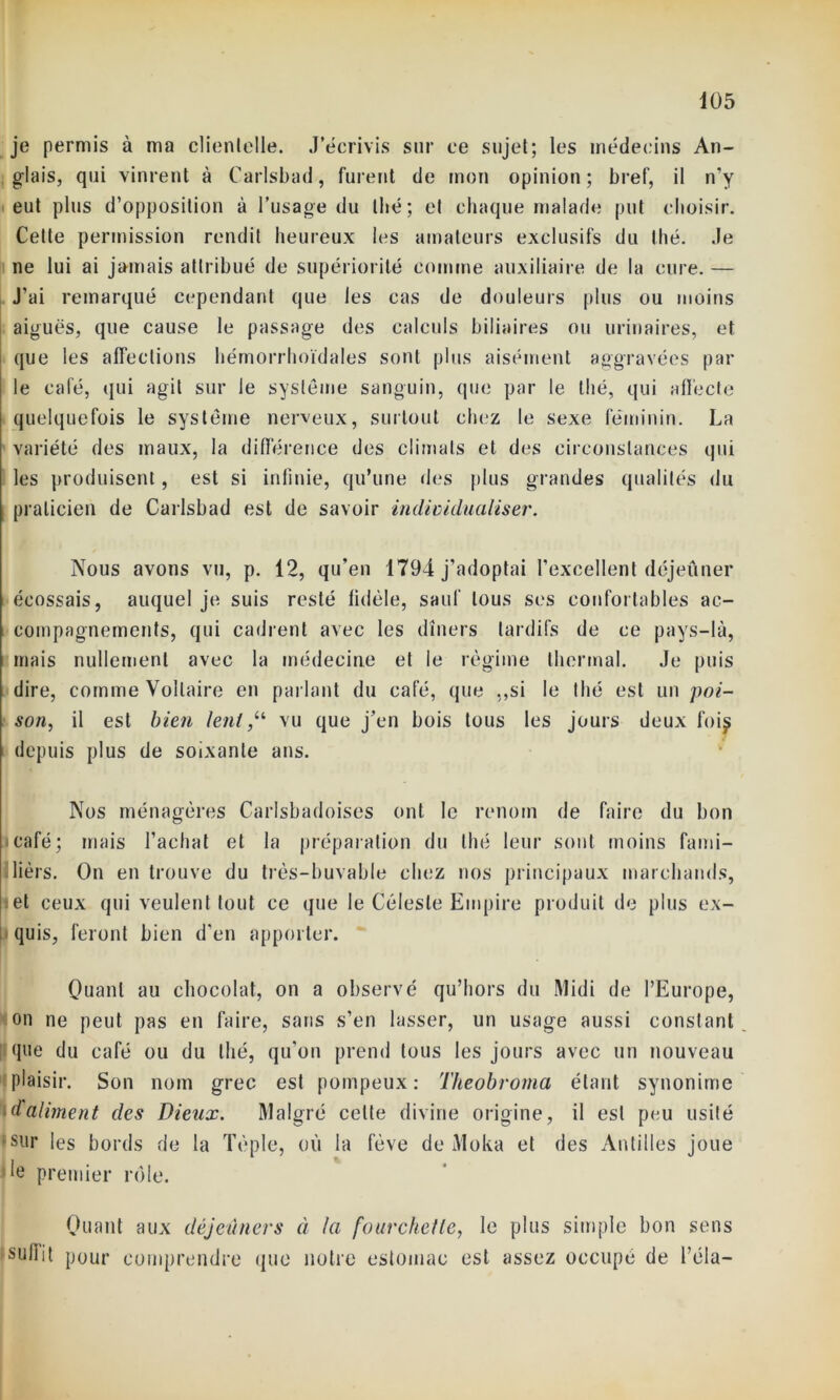 je permis à ma clienlelle. J’écrivis sur ce sujet; les médecins An- glais, qui vinrent à Carlsbad, furent de mon opinion; bref, il n’y eut plus d’opposition à l’usage du thé; cl chaque malade put choisir. Cette permission rendit heureux les amateurs exclusifs du Ihé. Je ne lui ai jamais attribué de supériorité comme auxiliaire de la cure. — J'ai remarqué cependant que les cas de douleurs plus ou moins aiguës, que cause le passage des calculs biliaires ou urinaires, et que les affections hémorrhoïdales sont plus aisément aggravées par le café, qui agit sur le système sanguin, que par le thé, qui affecte quelquefois le système nerveux, surtout chez le sexe féminin. La variété des maux, la différence des climats et des circonstances qui les produisent, est si infinie, qu’une des plus grandes qualités du i praticien de Carlsbad est de savoir individualiser. Nous avons vu, p. 12, qu’en 1794 j’adoptai l’excellent déjeûner écossais, auquel je suis resté fidèle, sauf tous ses confortables ac- compagnements, qui cadrent avec les dîners tardifs de ce pays-là, mais nullement avec la médecine et le régime thermal. Je puis dire, comme Voltaire en parlant du café, que „si le Ihé est un poi- son, il est bien lent,“ vu que j’en bois tous les jours deux fois depuis plus de soixante ans. Nos ménagères Carlsbadoises ont le renom de faire du bon i café ; mais l’achat et la préparation du thé leur sont moins fami- liers. On en trouve du très-buvable chez nos principaux marchands, et ceux qui veulent tout ce que le Céleste Empire produit de plus ex- quis, feront bien d’en apporter. Quant au chocolat, on a observé qu’hors du Midi de l’Europe, on ne peut pas en faire, sans s’en lasser, un usage aussi constant !que du café ou du thé, qu’on prend tous les jours avec un nouveau plaisir. Son nom grec est pompeux: Theobroma étant synonime daliment des Dieux. Malgré celte divine origine, il est peu usité sur les bords de la Tèple, où la fève de Moka et des Antilles joue *e premier rôle. Quant aux déjeuners à la fourchette, le plus simple bon sens suint pour comprendre que notre estomac est assez occupé de l’éla-