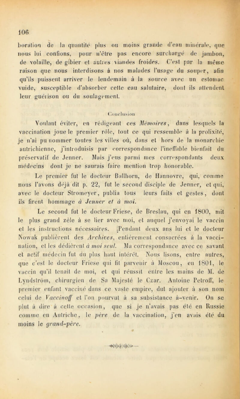 Foration de la quantité plus ou moins grande d’eau minérale, que nous lui confions, pour n’être pas encore surchargé de jambon, de volaille, de gibier et autres \iandes froides. C’est par la meme raison que nous interdisons à nos malades l’usage du souper, afin qu’ils puissent arriver le lendemain à la source avec un estomac vuide, susceptible d’absorber celte eau salutaire, dont ils attendent leur guéiison ou du soulagement. Conclusion Voulant éviter, en rédigeant ces Mémoires, dans lesquels la vaccination joue le premier rôle, tout ce qui ressemble à la prolixité, je n'ai pu nommer toutes les villes où, dans et hors de la monarchie autrichienne, j’introduisis par correspondance l’ineffable bienfait du préservatif de Jenner. Mais j’eus parmi mes correspondants deux médecins dont je ne saurais faire mention trop honorable. Le premier fut le docteur Ballhorn, de Hannovre, qui, comme nous l’avons déjà dit p. 22, fut le second disciple de Jenner, et qui, avec le docteur Stromeyer, publia tous leurs faits et gestes, dont ils firent hommage à Jenner et à moi. Le second fut le docteur Friese, de Breslau, qui en 1800, mit le plus grand zèle à se lier avec moi, et auquel j’envoyai le vaccin et les instructions nécessaires. [Pendant deux ans lui et le docteur Nowak publièrent des Archives, entièrement consacrées à la vacci- nation, et les dédièrent à moi seul. Ma correspondance avec ce savant et actif médecin fut du plus haut intérêt. Nous lisons, entre autres, que c’est le docteur Friese qui fit parvenir à Moscou, en 1801, le vaccin qu’il tenait de moi, et qui réussit entre les mains de M. de Lyndstrôin, chirurgien de Sa Majesté le Czar. Antoine PelrolF, le premier enfant vacciné dans ce vaste empire, dut ajouter à son nom celui de Vaccinoff et l’on pourvut à sa subsistance à-venir. On se plut à dire à celte occasion, que si je n'avais pas été en Russie comme en Autriche, le père de la vaccination, j'en avais été du moins le grand-père.