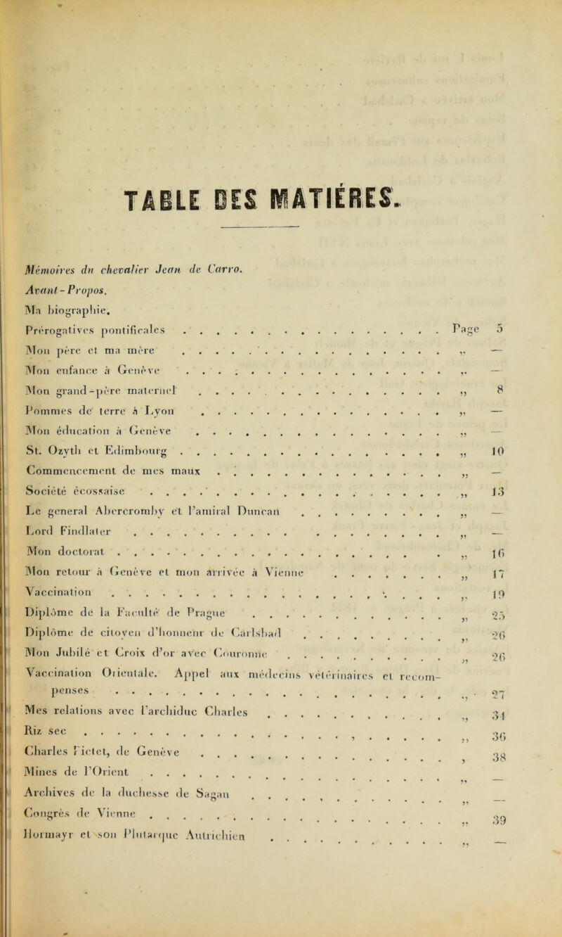 TABLE DES MATIERES Mémoires du chevalier Jean de Carro. Avant - Propos. Ma biographie. Prérogatives pontificales Mon père et ma mère Mon enfance à Genève Mon grand-père maternel Pommes de terre à Lyon Mon éducation à Genève St. Ozyth et Edimbourg Commencement de mes maux . Société écossaise Le general A Itéreront by et l’amiral Duncan Lord Findlater Mon doctorat Mon retour à Genève et mon arrivée à Vienne ....... Vaccination Diplôme de la Faculté de Prague Diplôme de citoyen d'honneur de Curlsbad Mon Jubilé et Croix d’or avec Couronne .... Vaccination Orientale. Appel aux médecins vétérinaires et recom- penses Mes relations avec l’archiduc Charles ...... Riz sec Charles Pictet, de Genève Mines de l’Orient Archives de la duchesse de Saaan Congrès de Vienne Jlormayr et son Plutarrpic Autrichien Page »> ?» ?? ?? J? ?» ?? ?» ?5 J? ?» ?» ?» >? •? »? ?» ? ?» ?? ?? 8 10 13 Ifi 17 10 25 20 26 3 1 36 38 39