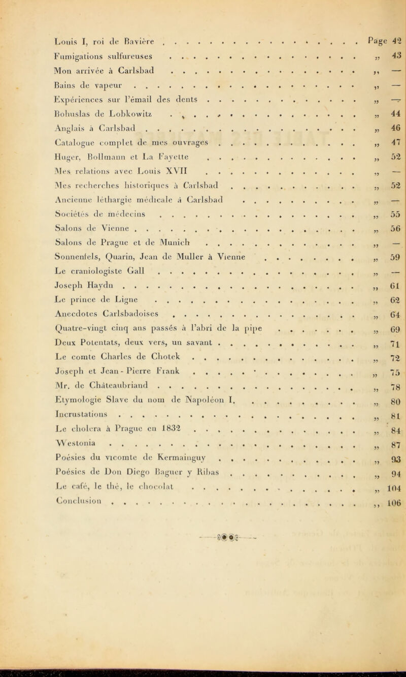 Louis I, roi de Bavière * . Fumigations sulfureuses Mon arrivée à Carlsbad Bains de vapeur Expériences sur l’émail des dents Bohuslas de Lobkowiu . ^ Anglais à Carlsbad . . . . . . • . * • . • . • • * • • Catalogue complet de mes ouvrages Iluger, Bollmann et La Fayette Mes relations avec Louis XVII Mes recherches historiques à Carlsbad . Ancienne léthargie médicale à Carlsbad Sociétés de médecins Salons de Vienne Salons de Prague et de Munich Sonnenfels, Quarin, Jean de Muller à Vienne Le craniologiste Gall Joseph Haydn Le prince de Ligne Anecdotes Carlsbadoises Quatre-vingt cinq ans passés à l’abri de la pipe Deux Potentats, deux vers, un savant Le comte Charles de Cholek Joseph et Jean-Pierre Frank • Mr. de Chateaubriand Etymologie Slave du nom de Napoléon I. ......... Incrustations Le choiera à Prague en 1832 Westonia t Poésies du vicomte de Kermainguy Poésies de Don Diego Baguer y Ribas Le café, le thé, le chocolat Conclusion Page 42 JJ 43 M — JJ — JJ — JJ 44 JJ 46 JJ 47 JJ 52 JJ — JJ 52 JJ — JJ 55 JJ 56 JJ — J) 59 JJ JJ 61 62 JJ 64 JJ 69 JJ 71 JJ 72 JJ 75 JJ 78 JJ 80 JJ 81 JJ 84 JJ 87 JJ 93 JJ 94 JJ 104 J ) 106