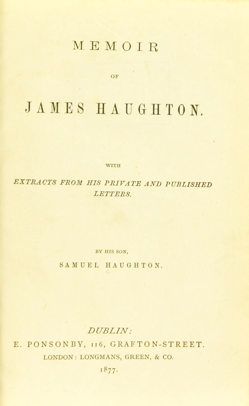 MEMOIR OF JAMES HAUGHTON. WITH EXTRACTS FROM HIS PRIVATE AND PUBLISHED LETTERS. BY HIS SON, SAMUEL HAUGHTON. DUBLIN: E. PONSONBY, 11 6, GRAFTON-STREET. LONDON: LONGMANS, GREEN, & CO. iS-jp