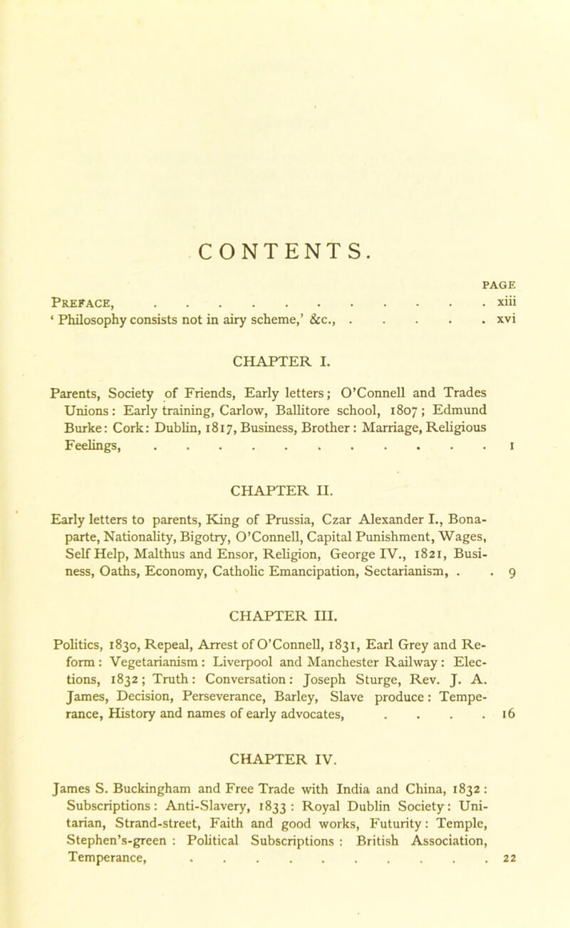 CONTENTS. PAGE Preface, xiii ‘ Philosophy consists not in airy scheme,’ tkc., xvi CHAPTER I. Parents, Society of Friends, Early letters; O’Connell and Trades Unions: Early training, Carlow, Ballitore school, 1807; Edmund Burke: Cork: Dublin, 1817, Business, Brother: Marriage, Religious Feelings, 1 CHAPTER II. Early letters to parents, King of Prussia, Czar Alexander I., Bona- parte, Nationality, Bigotry, O’Connell, Capital Punishment, Wages, Self Help, Malthus and Ensor, Religion, George IV., 1821, Busi- ness, Oaths, Economy, Catholic Emancipation, Sectarianism, . . 9 CHAPTER III. Politics, 1830, Repeal, Arrest of O’Connell, 1831, Earl Grey and Re- form : Vegetarianism: Liverpool and Manchester Railway: Elec- tions, 1832; Truth: Conversation: Joseph Sturge, Rev. J. A. James, Decision, Perseverance, Barley, Slave produce: Tempe- rance, History and names of early advocates, . . . .16 CHAPTER IV. James S. Buckingham and Free Trade with India and China, 1832 : Subscriptions: Anti-Slavery, 1833 : Royal Dublin Society: Uni- tarian, Strand-street, Faith and good works, Futurity: Temple, Stephen’s-green : Political Subscriptions : British Association, Temperance, 22