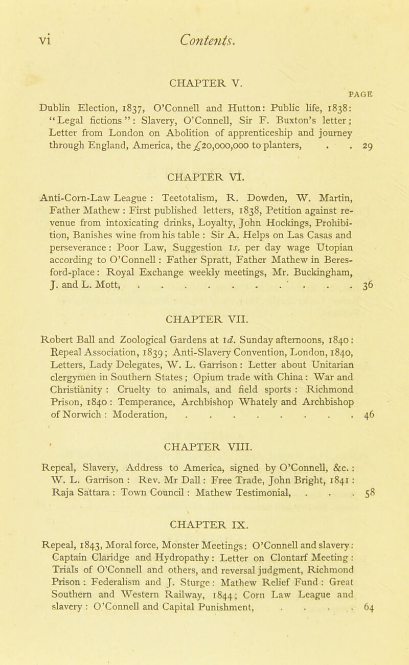 chapter v. PAGE Dublin Election, 1837, O’Connell and Hutton: Public life, 1838: “Legal fictions”: Slavery, O’Connell, Sir F. Buxton’s letter; Letter from London on Abolition of apprenticeship and journey through England, America, the ^20,000,000 to planters, . . 29 CHAPTER VI. Anti-Com-Law League : Teetotalism, R. Dowden, W. Martin, Father Mathew : First published letters, 1838, Petition against re- venue from intoxicating drinks, Loyalty, John Hockings, Prohibi- tion, Banishes wine from his table : Sir A. Helps on Las Casas and perseverance: Poor Law, Suggestion is. per day wage Utopian according to O’Connell: Father Spratt, Father Mathew in Beres- ford-place: Royal Exchange weekly meetings, Mr. Buckingham, J. and L. Mott, ' . . .36 CHAPTER VII. Robert Ball and Zoological Gardens at id. Sunday afternoons, 1840: Repeal Association, 1839; Anti-Slavery Convention, London, 1840, Letters, Lady Delegates, W. L. Garrison: Letter about Unitarian clergymen in Southern States; Opium trade with China: War and Christianity : Cruelty to animals, and field sports : Richmond Prison, 1840 : Temperance, Archbishop Whately and Archbishop of Norwich : Moderation 46 CHAPTER VIII. Repeal, Slavery, Address to America, signed by O’Connell, &c.: W. L. Garrison : Rev. Mr Dali: Free Trade, John Bright, 1841 : Raja Sattara : Town Council: Mathew Testimonial, . . .58 CHAPTER IX. Repeal, 1843, Moral force, Monster Meetings: O’Connell and slavery: Captain Claridge and Hydropathy: Letter on Clontarf Meeting : Trials of O’Connell and others, and reversal judgment, Richmond Prison: Federalism and J. Sturge: Mathew Relief Fund : Great Southern and Western Railway, 1844; Corn Law League and slavery: O’Connell and Capital Punishment, . . . .64