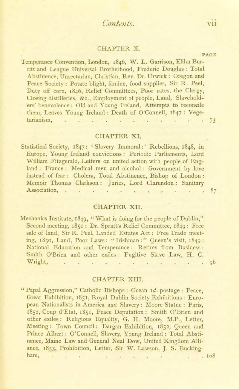 CHAPTER X. PAGE Temperance Convention, London, 1846, W. L. Garrison, Elihu Bur- ritt and League Universal Brotherhood, Frederic Douglas : Total Abstinence, Unsectarian, Christian, Rev. Dr. Urwick : Oregon and Peace Society : Potato blight, famine, food supplies, Sir R. Peel, Duty off corn, 1846, Relief Committees, Poor rates, the Clergy, Closing distilleries, &c., Employment of people, Land, Slavehold- ers’ benevolence : Old and Young Ireland, Attempts to reconcile them, Leaves Young Ireland: Death of O’Connell, 1847 : Vege- tarianism, 73 CHAPTER XI. Statistical Society, 1847: ‘Slavery Immoral:’ Rebellions, 1848, in Europe, Young Ireland convictions : Periodic Parliaments, Lord William Fitzgerald, Letters on united action with people of Eng- land : France: Medical men and alcohol: Government by love instead of fear : Cholera, Total Abstinence, Bishop of London : Memoir Thomas Clarkson: Juries, Lord Clarendon: Sanitary Association, 87 CHAPTER XII. Mechanics Institute, 1849, “What is doing for the people of Dublin,” Second meeting, 1851 : Dr. Spratt’s Relief Committee, 1849 : Free sale of land, Sir R. Peel, Landed Estates Act: Free Trade meet- ing, 1850, Land, Poor Laws: “Irishman:” Queen’s visit, 1849: National Education and Temperance: Retires from Business: Smith O’Brien and other exiles: Fugitive Slave Law, H. C. Wright, 96 CHAPTER XIII. “ Papal Aggression,” Catholic Bishops : Ocean id. postage : Peace, Great Exhibition, 1851, Royal Dublin Society Exhibitions : Euro- pean Nationalists in America and Slavery : Moore Statue : Paris, 1852, Coup d’Etat, 1851, Peace Deputation: Smith O’Brien and other exiles: Religious Equality, G. H. Moore, M.P., Letter, Meeting: Town Council: Dargan Exhibition, 1852, Queen and Prince Albert: O’Connell, Slavery, Young Ireland : Total Absti- nence, Maine Law and General Neal Dow, United Kingdom Alli- ance, 1853, Prohibition, Letter, Sir W. Lawson, J. S. Bucking- ham, ... ..... . . 108