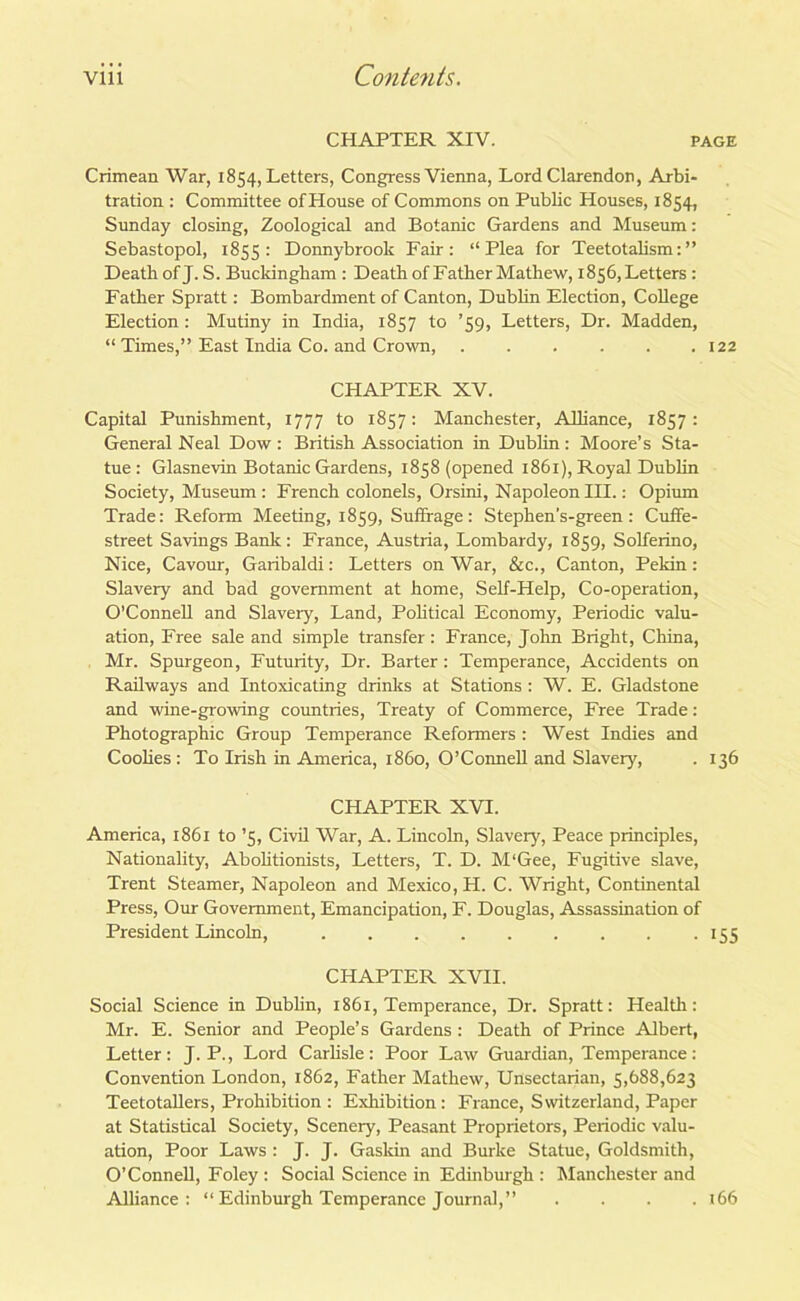 CHAPTER XIV. PAGE Crimean War, 1854, Letters, Congress Vienna, Lord Clarendon, Arbi- tration : Committee of House of Commons on Public Houses, 1854, Sunday closing, Zoological and Botanic Gardens and Museum: Sebastopol, 1855: Donnybrook Fair: “Plea for Teetotalism:” Death of J. S. Buckingham : Death of Father Mathew, 1856, Letters: Father Spratt: Bombardment of Canton, Dublin Election, College Election: Mutiny in India, 1857 to ’59, Letters, Dr. Madden, “ Times,” East India Co. and Crown, . . . . . .122 CHAPTER XV. Capital Punishment, 1777 to 1857: Manchester, Alliance, 1857: General Neal Dow: British Association in Dublin: Moore’s Sta- tue: Glasnevin Botanic Gardens, 1858 (opened 1861), Royal Dublin Society, Museum : French colonels, Orsini, Napoleon III.: Opium Trade: Reform Meeting, 1859, Suffrage: Stephen’s-green : Cuffe- street Savings Bank: France, Austria, Lombardy, 1859, Solferino, Nice, Cavour, Garibaldi: Letters on War, Sic., Canton, Pekin: Slavery and bad government at home, Self-Help, Co-operation, O'Connell and Slavery, Land, Political Economy, Periodic valu- ation, Free sale and simple transfer: France, John Bright, China, Mr. Spurgeon, Futurity, Dr. Barter : Temperance, Accidents on Railways and Intoxicating drinks at Stations : W. E. Gladstone and wine-growing countries, Treaty of Commerce, Free Trade: Photographic Group Temperance Reformers : West Indies and Coolies : To Irish in America, i860, O’Connell and Slavery, . 136 CHAPTER XVI. America, 1861 to ’5, Civil War, A. Lincoln, Slavery, Peace principles, Nationality, Abolitionists, Letters, T. D. M‘Gee, Fugitive slave, Trent Steamer, Napoleon and Mexico, H. C. Wright, Continental Press, Our Government, Emancipation, F. Douglas, Assassination of President Lincoln, 155 CHAPTER XVII. Social Science in Dublin, 1861, Temperance, Dr. Spratt: Health: Mr. E. Senior and People’s Gardens: Death of Prince Albert, Letter: J. P., Lord Carlisle: Poor Law Guardian, Temperance: Convention London, 1862, Father Mathew, Unsectarian, 5,688,623 Teetotallers, Prohibition : Exhibition: France, Switzerland, Paper at Statistical Society, Scenery, Peasant Proprietors, Periodic valu- ation, Poor Laws : J. J. Gaskin and Burke Statue, Goldsmith, O’Connell, Foley : Social Science in Edinburgh : Manchester and Alliance: “ Edinburgh Temperance Journal,” .... 166