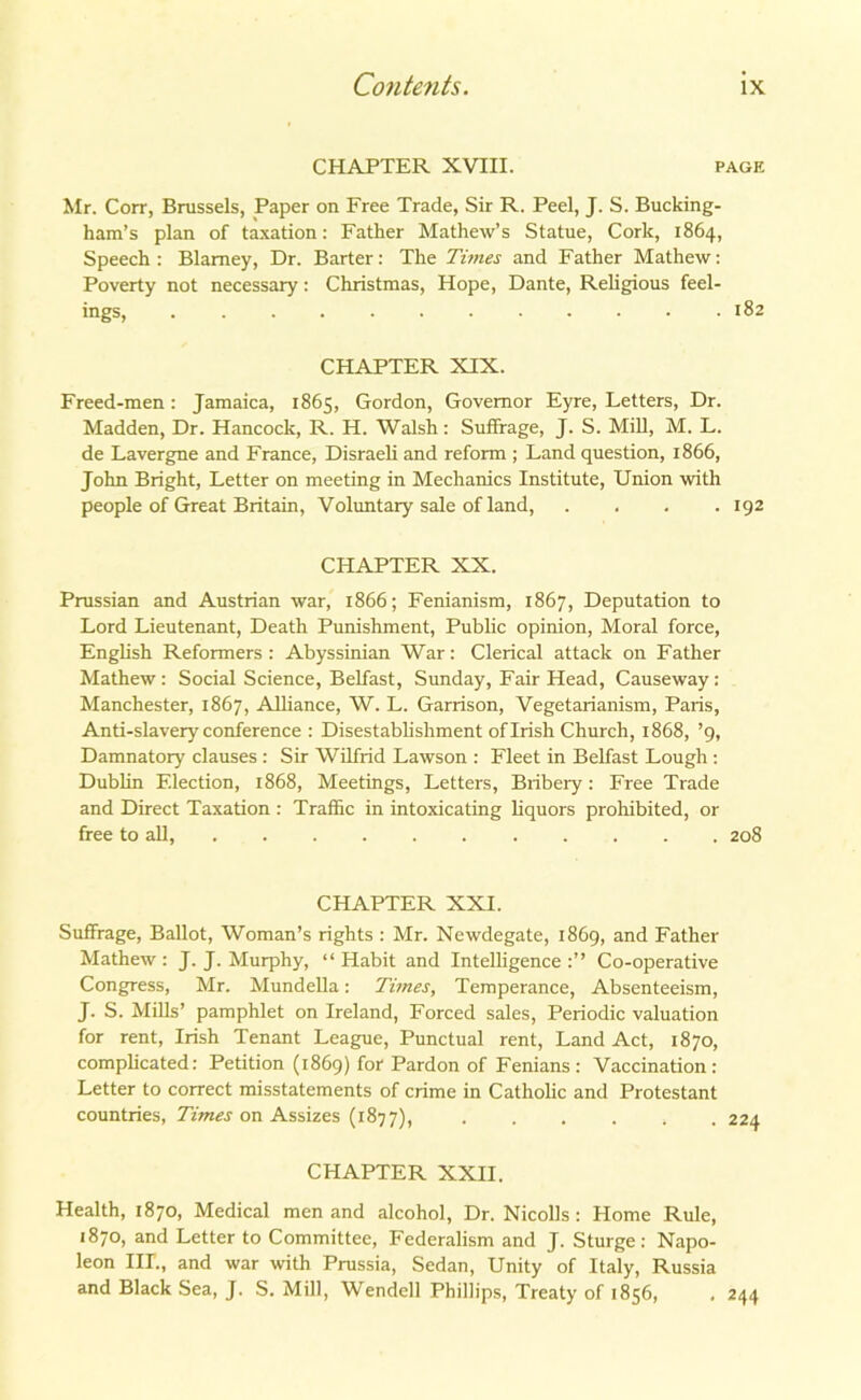 CHAPTER XVIII. page Mr. Corr, Brussels, Paper on Free Trade, Sir R. Peel, J. S. Bucking- ham’s plan of taxation: Father Mathew’s Statue, Cork, 1864, Speech: Blarney, Dr. Barter: The Times and Father Mathew: Poverty not necessary: Christmas, Hope, Dante, Religious feel- ings, 182 CHAPTER XIX. Freed-men: Jamaica, 1865, Gordon, Governor Eyre, Letters, Dr. Madden, Dr. Hancock, R. H. Walsh: Suffrage, J. S. Mill, M. L. de Lavergne and France, Disraeli and reform ; Land question, 1866, John Bright, Letter on meeting in Mechanics Institute, Union with people of Great Britain, Voluntary sale of land, .... 192 CHAPTER XX. Prussian and Austrian war, 1866; Fenianism, 1867, Deputation to Lord Lieutenant, Death Punishment, Public opinion, Moral force, English Reformers: Abyssinian War: Clerical attack on Father Mathew: Social Science, Belfast, Sunday, Fair Head, Causeway: Manchester, 1867, Alliance, W. L. Garrison, Vegetarianism, Paris, Anti-slavery conference : Disestablishment of Irish Church, 1868, ’9, Damnatory clauses : Sir Wilfrid Lawson : Fleet in Belfast Lough : Dublin Election, 1868, Meetings, Letters, Bribery: Free Trade and Direct Taxation : Traffic in intoxicating liquors prohibited, or free to all, 208 CHAPTER XXI. Suffrage, Ballot, Woman’s rights : Mr. Newdegate, 1869, and Father Mathew: J. J. Murphy, “Habit and Intelligence:’’ Co-operative Congress, Mr. Mundella: Times, Temperance, Absenteeism, J. S. Mills’ pamphlet on Ireland, Forced sales, Periodic valuation for rent, Irish Tenant League, Punctual rent, Land Act, 1870, complicated: Petition (1869) for Pardon of Fenians : Vaccination: Letter to correct misstatements of crime in Catholic and Protestant countries, Times on Assizes (1877), CHAPTER XXII. Health, 1870, Medical men and alcohol, Dr. Nicolls : Home Rule, 1870, and Letter to Committee, Federalism and J. Sturge: Napo- leon IIL, and war with Prussia, Sedan, Unity of Italy, Russia and Black Sea, J. S. Mill, Wendell Phillips, Treaty of 1856, ,