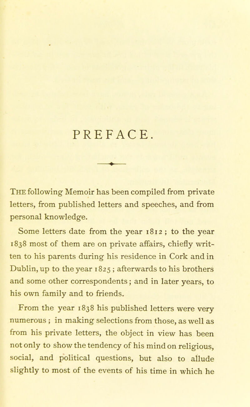 PREFACE. The following Memoir has been compiled from private letters, from published letters and speeches, and from personal knowledge. Some letters date from the year 1812; to the year 1838 most of them are on private affairs, chiefly writ- ten to his parents during his residence in Cork and in Dublin, up to the year 1825 ; afterwards to his brothers and some other correspondents; and in later years, to his own family and to friends. From the year 1838 his published letters were very numerous ; in making selections from those, as well as from his private letters, the object in view has been not only to show the tendency of his mind on religious, social, and political questions, but also to allude slightly to most of the events of his time in which he