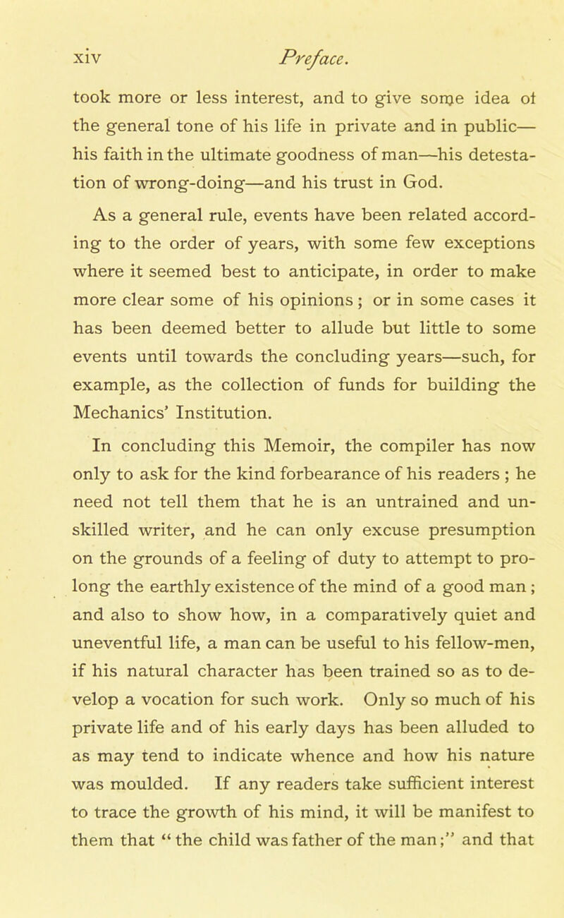 took more or less interest, and to give sonje idea ot the general tone of his life in private and in public— his faith in the ultimate goodness of man—his detesta- tion of wrong-doing—and his trust in God. As a general rule, events have been related accord- ing to the order of years, with some few exceptions where it seemed best to anticipate, in order to make more clear some of his opinions ; or in some cases it has been deemed better to allude but little to some events until towards the concluding years—such, for example, as the collection of funds for building the Mechanics’ Institution. In concluding this Memoir, the compiler has now only to ask for the kind forbearance of his readers ; he need not tell them that he is an untrained and un- skilled writer, and he can only excuse presumption on the grounds of a feeling of duty to attempt to pro- long the earthly existence of the mind of a good man ; and also to show how, in a comparatively quiet and uneventful life, a man can be useful to his fellow-men, if his natural character has been trained so as to de- velop a vocation for such work. Only so much of his private life and of his early days has been alluded to as may tend to indicate whence and how his nature was moulded. If any readers take sufficient interest to trace the growth of his mind, it will be manifest to them that “ the child was father of the manand that