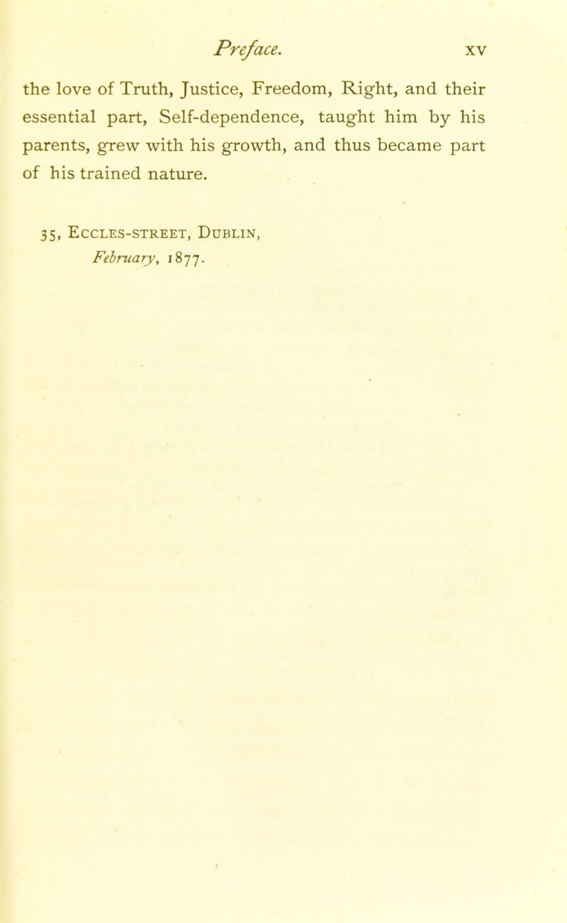 the love of Truth, Justice, Freedom, Right, and their essential part, Self-dependence, taught him by his parents, grew with his growth, and thus became part of his trained nature. 35, Eccles-street, Dublin, February, 1877.