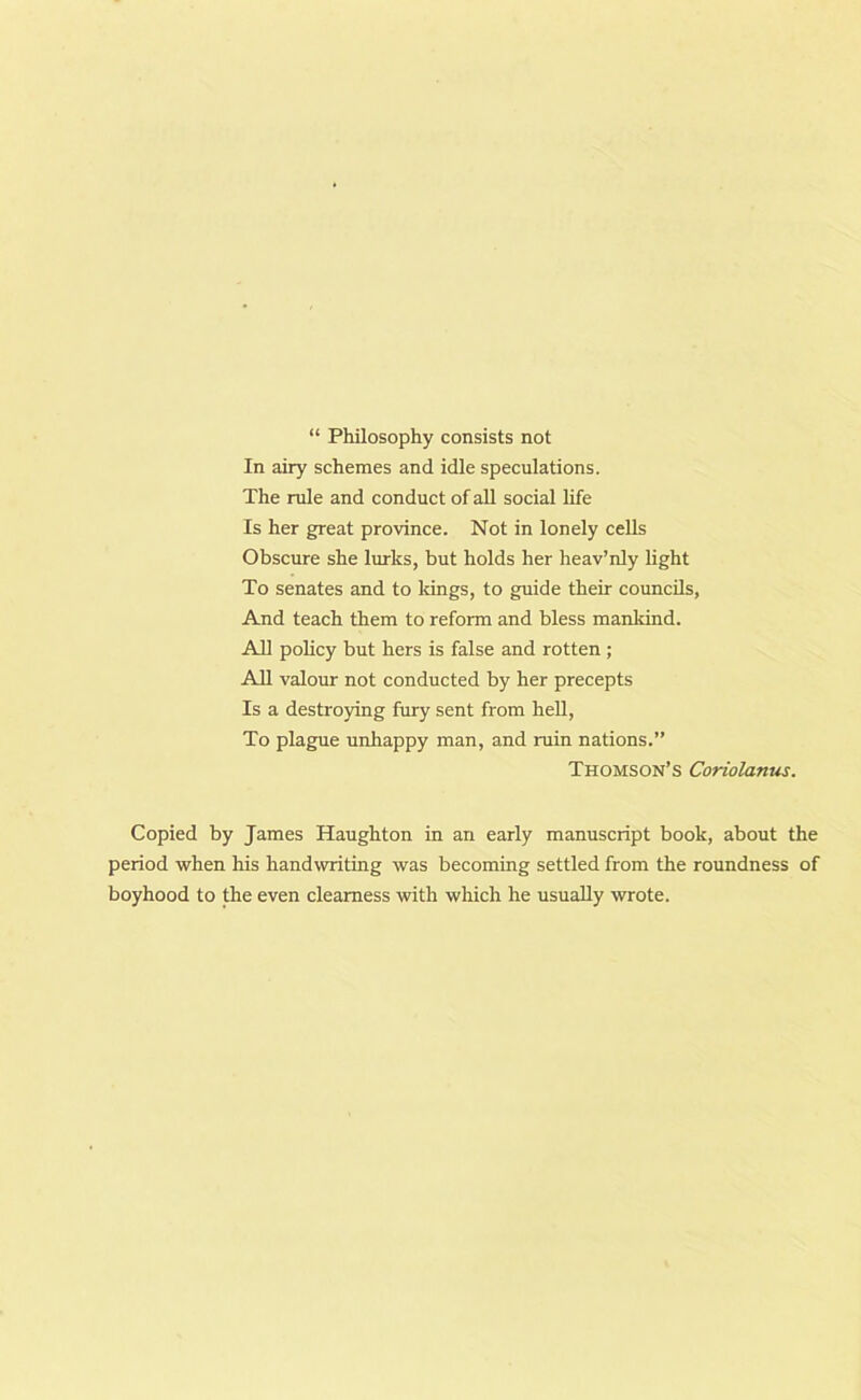 “ Philosophy consists not In airy schemes and idle speculations. The rule and conduct of all social life Is her great province. Not in lonely cells Obscure she lurks, but holds her heav’nly light To senates and to kings, to guide their councils, And teach them to reform and bless mankind. All policy but hers is false and rotten; All valour not conducted by her precepts Is a destroying fury sent from hell, To plague unhappy man, and ruin nations.” Thomson’s Coriolanus. Copied by James Haughton in an early manuscript book, about the period when his handwriting was becoming settled from the roundness of boyhood to the even clearness with which he usually wrote.