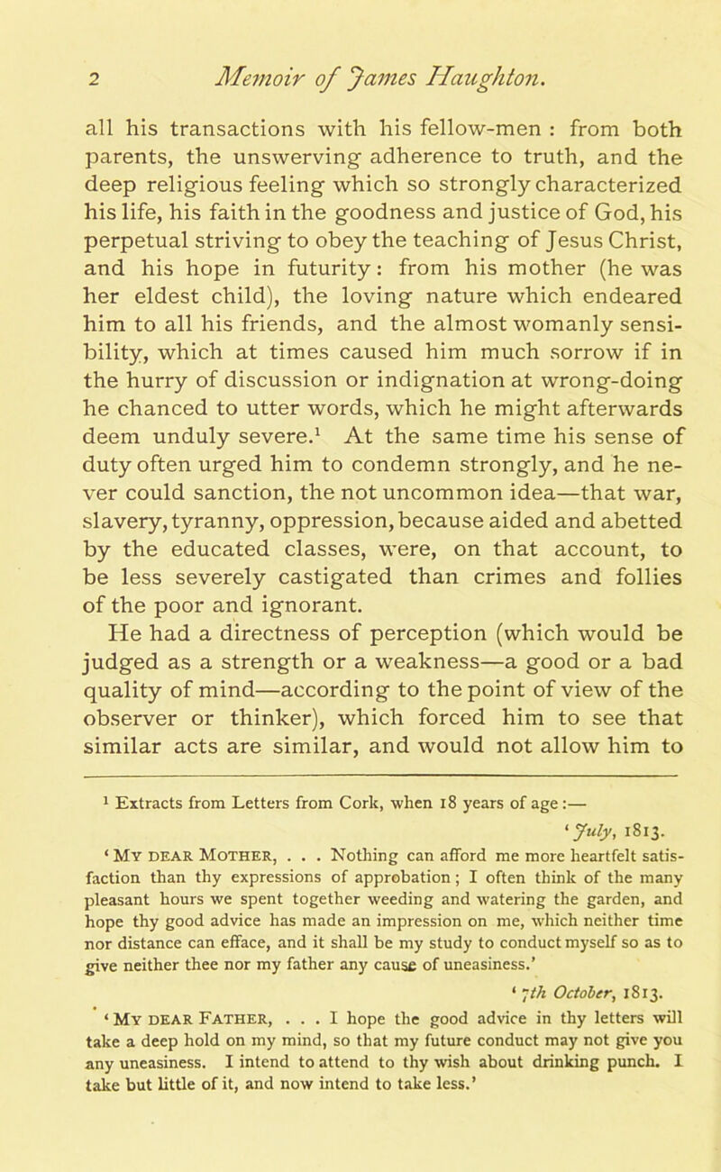 all his transactions with his fellow-men : from both parents, the unswerving adherence to truth, and the deep religious feeling which so strongly characterized his life, his faith in the goodness and justice of God, his perpetual striving to obey the teaching of Jesus Christ, and his hope in futurity: from his mother (he was her eldest child), the loving nature which endeared him to all his friends, and the almost womanly sensi- bility, which at times caused him much sorrow if in the hurry of discussion or indignation at wrong-doing he chanced to utter words, which he might afterwards deem unduly severe.1 At the same time his sense of duty often urged him to condemn strongly, and he ne- ver could sanction, the not uncommon idea—that war, slavery, tyranny, oppression, because aided and abetted by the educated classes, were, on that account, to be less severely castigated than crimes and follies of the poor and ignorant. He had a directness of perception (which would be judged as a strength or a weakness—a good or a bad quality of mind—according to the point of view of the observer or thinker), which forced him to see that similar acts are similar, and would not allow him to 1 Extracts from Letters from Cork, when 18 years of age:— 'July, 1813. ‘ My dear Mother, . . . Nothing can afford me more heartfelt satis- faction than thy expressions of approbation; I often think of the many pleasant hours we spent together weeding and watering the garden, and hope thy good advice has made an impression on me, which neither time nor distance can efface, and it shall be my study to conduct myself so as to give neither thee nor my father any cause of uneasiness.’ ‘ 7th October, 1813. ‘ My dear Father, ... I hope the good advice in thy letters will take a deep hold on my mind, so that my future conduct may not give you any uneasiness. I intend to attend to thy wish about drinking punch. I take but little of it, and now intend to take less.’