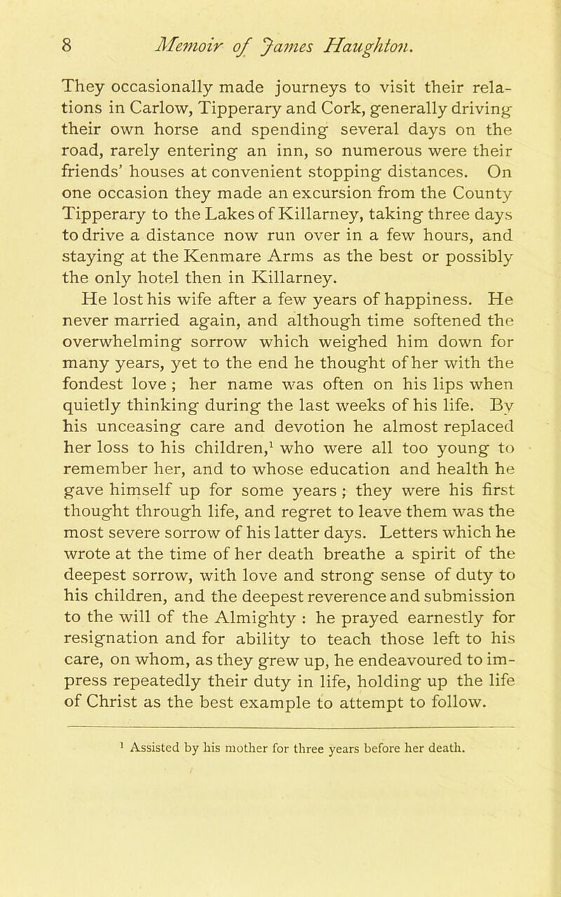 They occasionally made journeys to visit their rela- tions in Carlow, Tipperary and Cork, generally driving their own horse and spending several days on the road, rarely entering an inn, so numerous were their friends’ houses at convenient stopping distances. On one occasion they made an excursion from the County Tipperary to the Lakes of Killarney, taking three days to drive a distance now run over in a few hours, and staying at the Kenmare Arms as the best or possibly the only hotel then in Killarney. He lost his wife after a few years of happiness. He never married again, and although time softened the overwhelming sorrow which weighed him down for many years, yet to the end he thought of her with the fondest love ; her name was often on his lips when quietly thinking during the last weeks of his life. By his unceasing care and devotion he almost replaced her loss to his children,1 who were all too young to remember her, and to whose education and health he gave himself up for some years ; they were his first thought through life, and regret to leave them was the most severe sorrow of his latter days. Letters which he wrote at the time of her death breathe a spirit of the deepest sorrow, with love and strong sense of duty to his children, and the deepest reverence and submission to the will of the Almighty : he prayed earnestly for resignation and for ability to teach those left to his care, on whom, as they grew up, he endeavoured to im- press repeatedly their duty in life, holding up the life of Christ as the best example to attempt to follow. 1 Assisted by his mother for three years before her death.