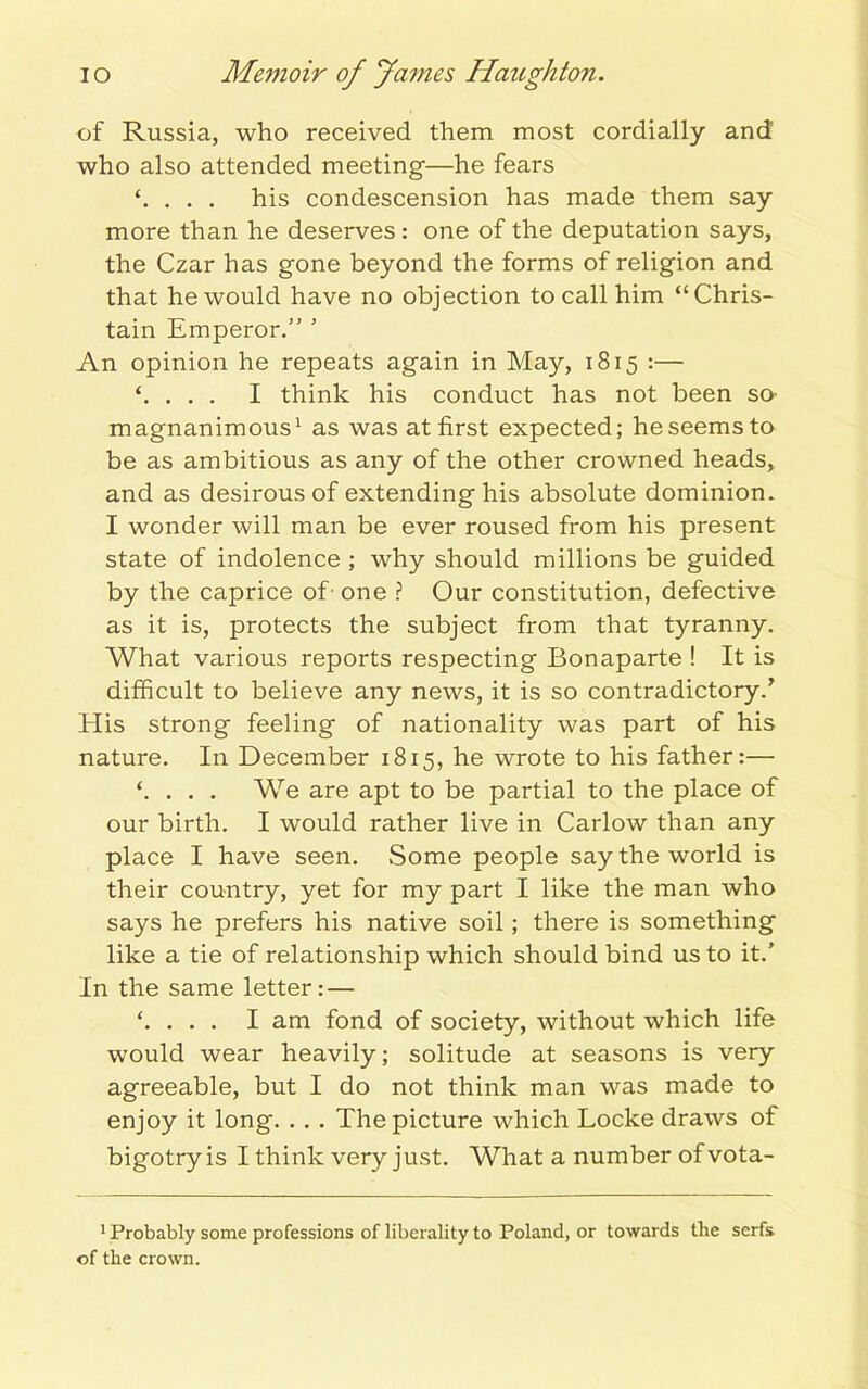 of Russia, who received them most cordially and who also attended meeting—he fears . . . his condescension has made them say more than he deserves: one of the deputation says, the Czar has gone beyond the forms of religion and that he would have no objection to call him “Chris- tain Emperor.” ’ An opinion he repeats again in May, 1815 :— ‘. . . . I think his conduct has not been so magnanimous1 as was at first expected; he seems to be as ambitious as any of the other crowned heads, and as desirous of extending his absolute dominion. I wonder will man be ever roused from his present state of indolence ; why should millions be guided by the caprice of one ? Our constitution, defective as it is, protects the subject from that tyranny. What various reports respecting Bonaparte ! It is difficult to believe any news, it is so contradictory/ His strong feeling of nationality was part of his nature. In December 1815, he wrote to his father:— ‘. . . . We are apt to be partial to the place of our birth. I would rather live in Carlow than any place I have seen. Some people say the world is their country, yet for my part I like the man who says he prefers his native soil; there is something like a tie of relationship which should bind us to it.' In the same letter: — ‘. . . . I am fond of society, without which life would wear heavily; solitude at seasons is very agreeable, but I do not think man was made to enjoy it long. . . . The picture which Locke draws of bigotry is I think very just. What a number ofvota- 1 Probably some professions of liberality to Poland, or towards the serfs of the crown.