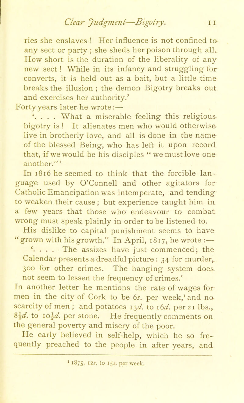 ries she enslaves ! Her influence is not confined to any sect or party ; she sheds her poison through alL How short is the duration of the liberality of any new sect! While in its infancy and struggling for converts, it is held out as a bait, but a little time breaks the illusion ; the demon Bigotry breaks out and exercises her authority.’ Forty years later he wrote:— . . . What a miserable feeling this religious bigotry is ! It alienates men who would otherwise live in brotherly love, and all is done in the name of the blessed Being, who has left it upon record that, if we would be his disciples “we must love one another.” ’ In 1816 he seemed to think that the forcible lan- guage used by O’Connell and other agitators for Catholic Emancipation was intemperate, and tending to weaken their cause; but experience taught him in a few years that those who endeavour to combat wrong must speak plainly in order to be listened to. His dislike to capital punishment seems to have “ grown with his growth.” In April, 1817, he wrote :— ‘. . . . The assizes have just commenced; the Calendar presents a dreadful picture : 34 for murder, 300 for other crimes. The hanging system does not seem to lessen the frequency of crimes.’ In another letter he mentions the rate of wages for men in the city of Cork to be 6^. per week,1 and no scarcity of men ; and potatoes i$d. to 16d. per 21 lbs., 8\d. to 10\d. per stone. He frequently comments on the general poverty and misery of the poor. He early believed in self-help, which he so fre- quently preached to the people in after years, and 1 1875. 12s. to 15J. per week.