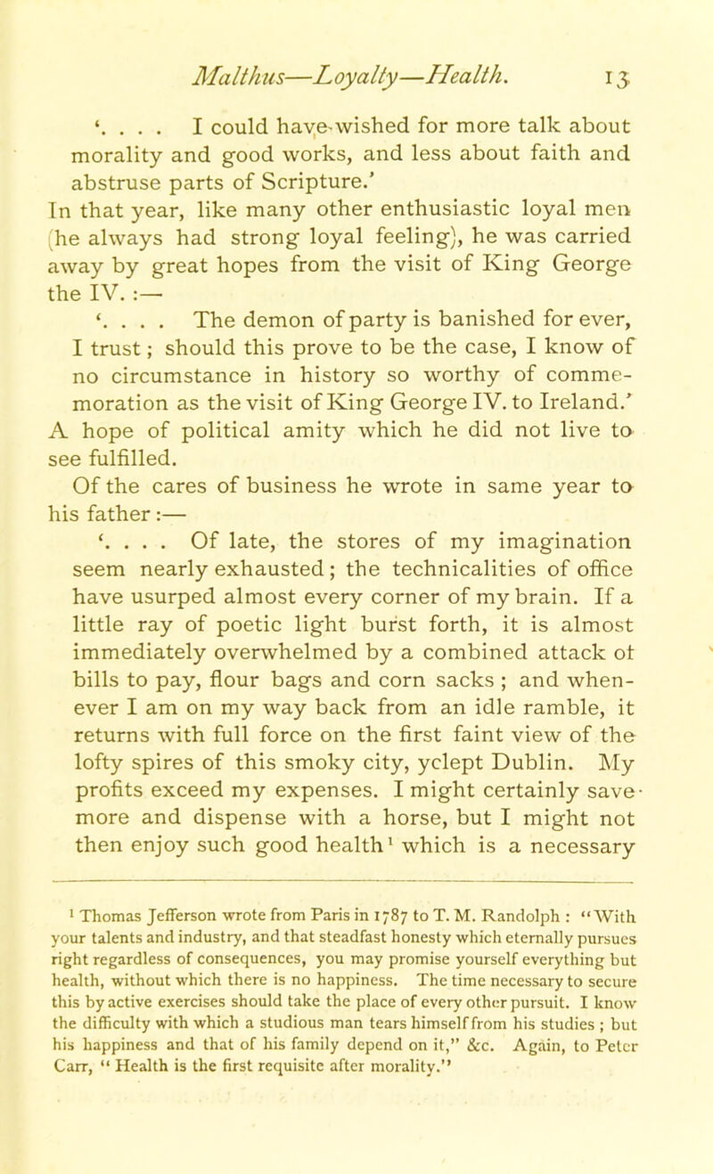 \ . . . I could have-wished for more talk about morality and good works, and less about faith and abstruse parts of Scripture.’ In that year, like many other enthusiastic loyal men (he always had strong loyal feeling), he was carried away by great hopes from the visit of King George the IV. ‘. . . . The demon of party is banished for ever, I trust; should this prove to be the case, I know of no circumstance in history so worthy of comme- moration as the visit of King George IV. to Ireland/ A hope of political amity which he did not live to see fulfilled. Of the cares of business he wrote in same year to his father:— ‘. . . . Of late, the stores of my imagination seem nearly exhausted ; the technicalities of office have usurped almost every corner of my brain. If a little ray of poetic light burst forth, it is almost immediately overwhelmed by a combined attack ot bills to pay, flour bags and corn sacks ; and when- ever I am on my way back from an idle ramble, it returns with full force on the first faint view of the lofty spires of this smoky city, yclept Dublin. My profits exceed my expenses. I might certainly save- more and dispense with a horse, but I might not then enjoy such good health1 which is a necessary 1 Thomas Jefferson wrote from Paris in 1787 to T. M. Randolph : “With your talents and industry, and that steadfast honesty which eternally pursues right regardless of consequences, you may promise yourself everything but health, without which there is no happiness. The time necessary to secure this by active exercises should take the place of every other pursuit. I know the difficulty with which a studious man tears himself from his studies ; but his happiness and that of his family depend on it,” &c. Again, to Peter Carr, “ Health is the first requisite after morality.”