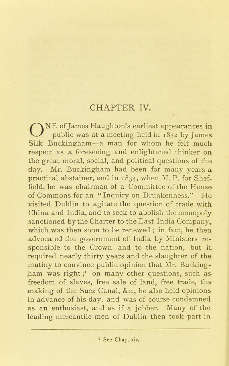 NE of James Haughton’s earliest appearances in public was at a meeting held in 1832 by James Silk Buckingham—a man for whom he felt much respect as a foreseeing and enlightened thinker on the great moral, social, and political questions of the day. Mr. Buckingham had been for many years a practical abstainer, and in 1834, when M. P. for Shef- field, he was chairman of a Committee of the House of Commons for an “Inquiry on Drunkenness.” He visited Dublin to agitate the question of trade with China and India, and to seek to abolish the monopoly sanctioned by the Charter to the East India Company,, which was then soon to be renewed ; in fact, he then advocated the government of India by Ministers re- sponsible to the Crown and to the nation, but it required nearly thirty years and the slaughter of the mutiny to convince public opinion that Mr. Bucking- ham was right j1 on many other questions, such as freedom of slaves, free sale of land, free trade, the- making of the Suez Canal, &c., he also held opinions in advance of his day, and was of course condemned as an enthusiast, and as if a jobber. Many of the leading mercantile men of Dublin then took part in 1 See Chap. xiv.