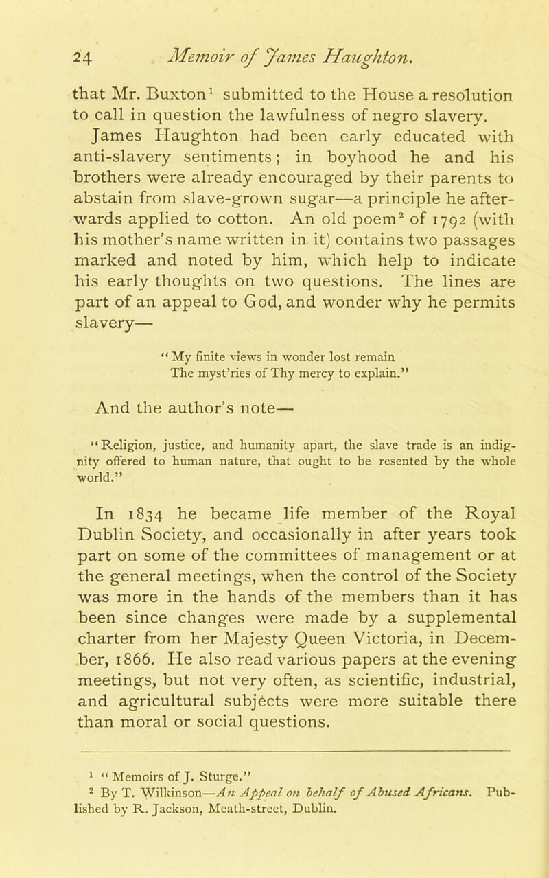 that Mr. Buxton1 submitted to the House a resolution to call in question the lawfulness of negro slavery. James Haughton had been early educated with anti-slavery sentiments; in boyhood he and his brothers were already encouraged by their parents to abstain from slave-grown sugar—a principle he after- wards applied to cotton. An old poem2 of 1792 (with his mother’s name written in it) contains two passages marked and noted by him, which help to indicate his early thoughts on two questions. The lines are part of an appeal to God, and wonder why he permits slavery— “ My finite views in wonder lost remain The myst’ries of Thy mercy to explain.” And the author’s note— “Religion, justice, and humanity apart, the slave trade is an indig- nity offered to human nature, that ought to be resented by the whole world.” In 1834 he became life member of the Royal Dublin Society, and occasionally in after years took part on some of the committees of management or at the general meetings, when the control of the Society was more in the hands of the members than it has been since changes were made by a supplemental charter from her Majesty Queen Victoria, in Decem- ber, 1866. He also read various papers at the evening meetings, but not very often, as scientific, industrial, and agricultural subjects were more suitable there than moral or social questions. 1 “Memoirs of J. Sturge.” 2 By T. Wilkinson—An Appeal on behalf of Abused Africans. Pub- lished by R. Jackson, Meath-street, Dublin.