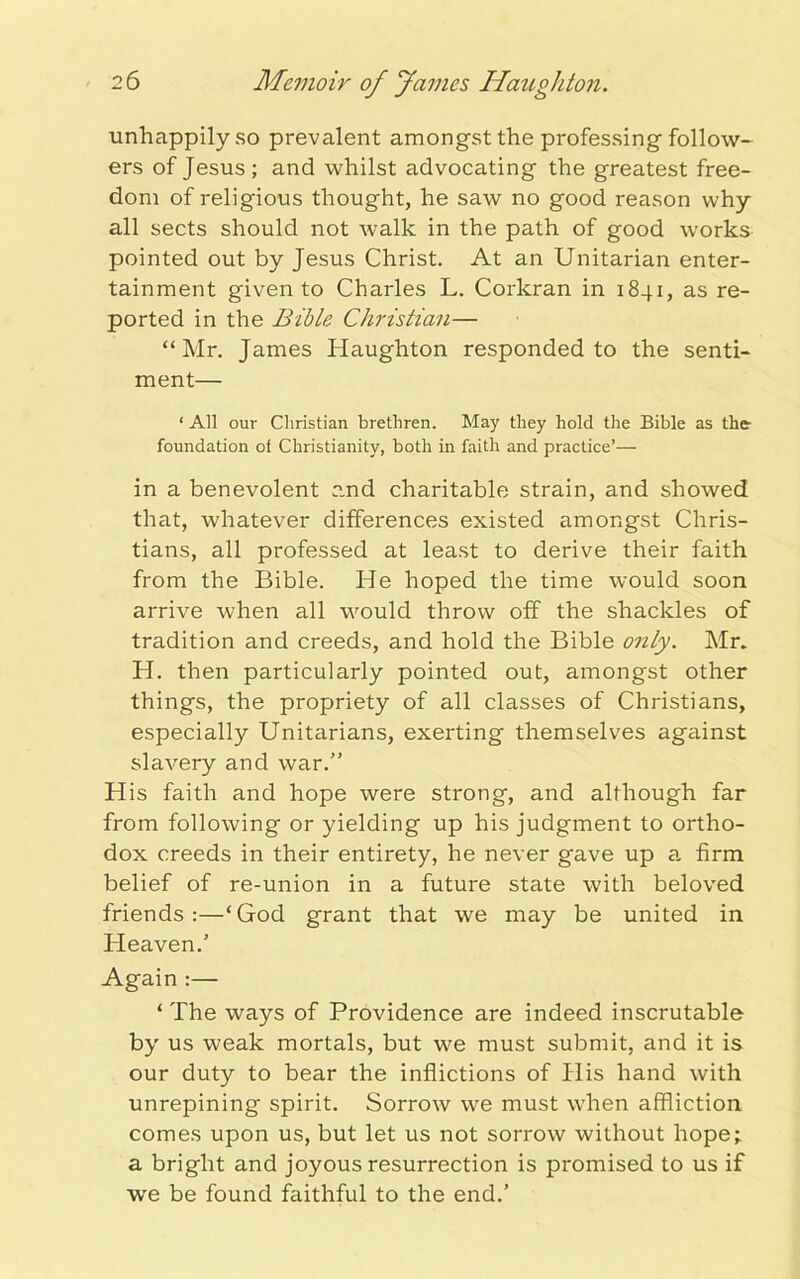 unhappily so prevalent amongst the professing follow- ers of Jesus; and whilst advocating the greatest free- dom of religious thought, he saw no good reason why all sects should not walk in the path of good works pointed out by Jesus Christ. At an Unitarian enter- tainment given to Charles L. Corkran in 1841, as re- ported in the Bible Christian— “Mr. James Haughton responded to the senti- ment— ‘ All our Christian brethren. May they hold the Bible as the- foundation of Christianity, both in faith and practice’— in a benevolent and charitable strain, and showed that, whatever differences existed amongst Chris- tians, all professed at least to derive their faith from the Bible. He hoped the time would soon arrive when all would throw off the shackles of tradition and creeds, and hold the Bible only. Mr. H. then particularly pointed out, amongst other things, the propriety of all classes of Christians, especially Unitarians, exerting themselves against slavery and war.” His faith and hope were strong, and although far from following or yielding up his judgment to ortho- dox creeds in their entirety, he never gave up a firm belief of re-union in a future state with beloved friends:—‘God grant that we may be united in Heaven.’ Again :— ‘ The ways of Providence are indeed inscrutable by us weak mortals, but we must submit, and it is our duty to bear the inflictions of His hand with unrepining spirit. Sorrow we must when affliction comes upon us, but let us not sorrow without hope; a bright and joyous resurrection is promised to us if we be found faithful to the end.’