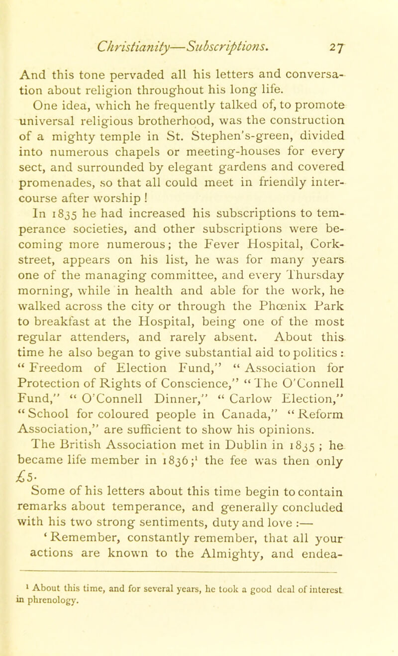 Christianity—Subscriptions. 2 7 And this tone pervaded all his letters and conversa- tion about religion throughout his long life. One idea, which he frequently talked of, to promote universal religious brotherhood, was the construction of a mighty temple in St. Stephen’s-green, divided into numerous chapels or meeting-houses for every sect, and surrounded by elegant gardens and covered promenades, so that all could meet in friendly inter- course after worship ! In 1835 he had increased his subscriptions to tem- perance societies, and other subscriptions were be- coming more numerous; the Fever Hospital, Cork- street, appears on his list, he was for many years one of the managing committee, and every Thursday morning, while in health and able for the work, he walked across the city or through the Phoenix Park to breakfast at the Hospital, being one of the most regular attenders, and rarely absent. About this, time he also began to give substantial aid to politics : “ Freedom of Election Fund,” “ Association for Protection of Rights of Conscience,” “The O’Connell Fund,” “ O'Connell Dinner,” “ Carlow Election,” “School for coloured people in Canada,” “Reform Association,” are sufficient to show his opinions. P'he British Association met in Dublin in 1835 ; he became life member in 1836 ;l the fee was then only Some of his letters about this time begin to contain remarks about temperance, and generally concluded with his two strong sentiments, duty and love :— ‘ Remember, constantly remember, that all your actions are known to the Almighty, and endea- 1 About this time, and for several years, he took a good deal of interest in phrenology.