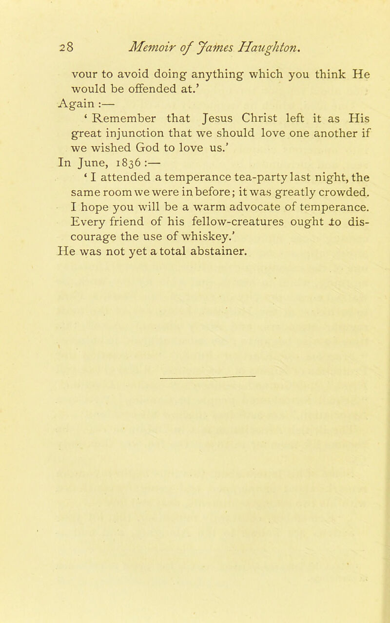 vour to avoid doing anything which you think He would be offended at.’ Again :— ‘ Remember that Jesus Christ left it as His great injunction that we should love one another if we wished God to love us.5 In June, 1836 :— ‘ I attended a temperance tea-party last night, the same room we were in before; it was greatly crowded. I hope you will be a wTarm advocate of temperance. Every friend of his fellow-creatures ought io dis- courage the use of wdiiskey.’ He was not yet a total abstainer.