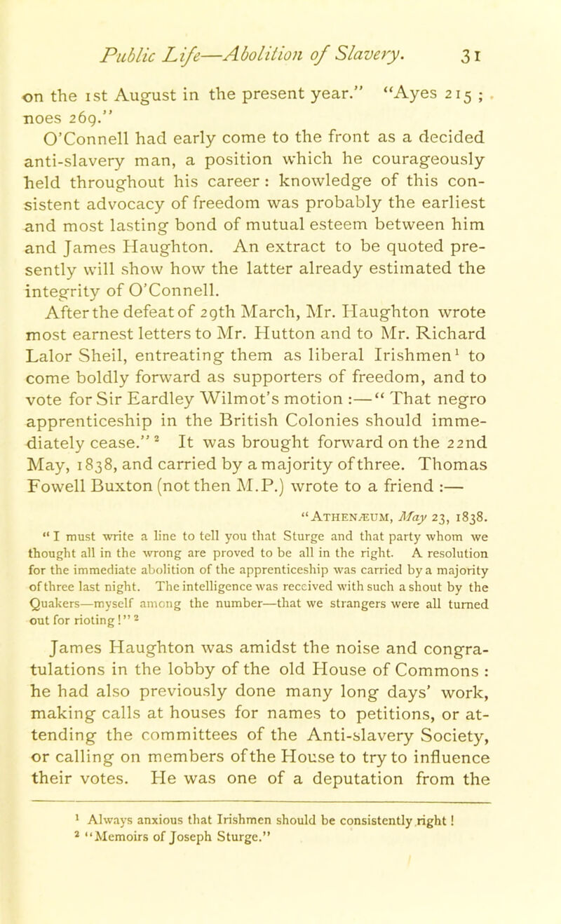 on the 1 st August in the present year.” “Ayes 215; noes 269.” O’Connell had early come to the front as a decided anti-slavery man, a position which he courageously held throughout his career : knowledge of this con- sistent advocacy of freedom was probably the earliest and most lasting bond of mutual esteem between him and James Haughton. An extract to be quoted pre- sently will show how the latter already estimated the integrity of O’Connell. After the defeat of 29th March, Mr. Haughton wrote most earnest letters to Mr. Hutton and to Mr. Richard Lalor Sheil, entreating them as liberal Irishmen1 to come boldly forward as supporters of freedom, and to vote for Sir Eardley Wilmot’s motion :—“ That negro apprenticeship in the British Colonies should imme- diately cease.” 2 It was brought forward on the 22nd May, 1838, and carried by a majority of three. Thomas Fowell Buxton (not then M.P.) wrote to a friend :— “Athenaeum, May 23, 1838. “ I must write a line to tell you that Sturge and that party whom we thought all in the wrong are proved to be all in the right. A resolution for the immediate abolition of the apprenticeship was carried by a majority of three last night. The intelligence was received with such a shout by the Quakers—myself among the number—that we strangers were all turned out for rioting !” 2 James Haughton was amidst the noise and congra- tulations in the lobby of the old House of Commons : he had also previously done many long days’ work, making calls at houses for names to petitions, or at- tending the committees of the Anti-slavery Society, or calling on members of the House to try to influence their votes. He was one of a deputation from the 1 Always anxious that Irishmen should be consistently right! 2 “Memoirs of Joseph Sturge.”