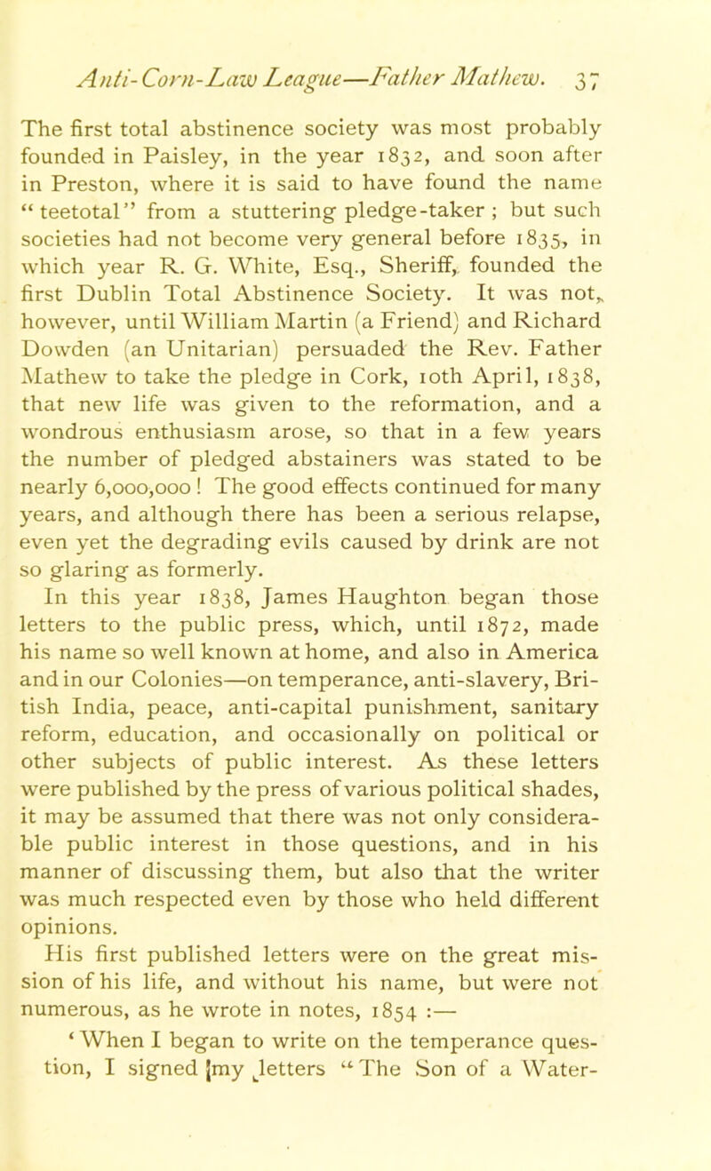 The first total abstinence society was most probably founded in Paisley, in the year 1832, and soon after in Preston, where it is said to have found the name “teetotal” from a stuttering pledge-taker ; but such societies had not become very general before 1835, in which year R. G. White, Esq., Sheriff, founded the first Dublin Total Abstinence Society. It was not„ however, until William Martin (a Friend) and Richard Dowden (an Unitarian) persuaded the Rev. Father Mathew to take the pledge in Cork, 10th April, 1838, that new life was given to the reformation, and a wondrous enthusiasm arose, so that in a few years the number of pledged abstainers was stated to be nearly 6,000,000 ! The good effects continued for many years, and although there has been a serious relapse, even yet the degrading evils caused by drink are not so glaring as formerly. In this year 1838, James Haughton began those letters to the public press, which, until 1872, made his name so well known at home, and also in America and in our Colonies—on temperance, anti-slavery, Bri- tish India, peace, anti-capital punishment, sanitary reform, education, and occasionally on political or other subjects of public interest. As these letters were published by the press of various political shades, it may be assumed that there was not only considera- ble public interest in those questions, and in his manner of discussing them, but also that the writer was much respected even by those who held different opinions. His first published letters were on the great mis- sion of his life, and without his name, but were not numerous, as he wrote in notes, 1854 :— ‘ When I began to write on the temperance ques- tion, I signed (my Lletters “ The Son of a Water-