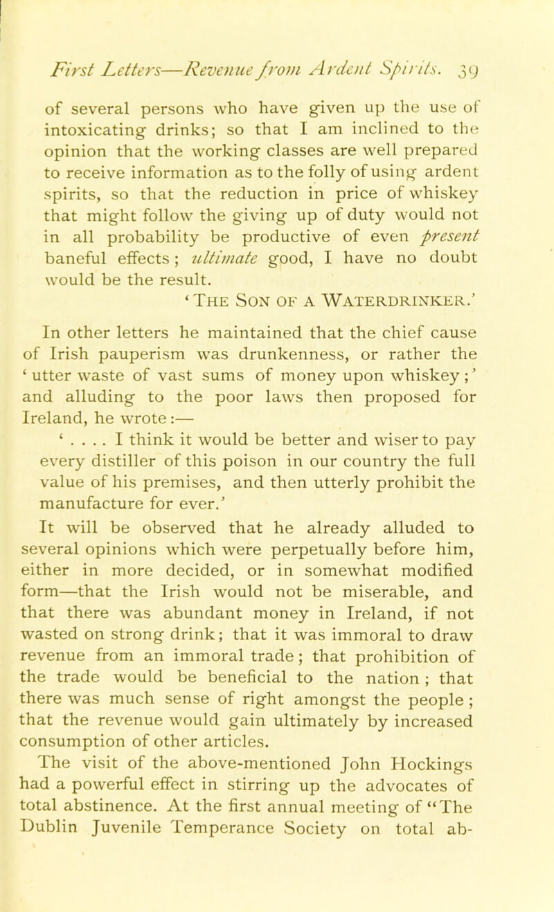 of several persons who have given up the use of intoxicating drinks; so that I am inclined to the opinion that the working classes are well prepared to receive information as to the folly of using ardent spirits, so that the reduction in price of whiskey that might follow the giving up of duty would not in all probability be productive of even present baneful effects; ultimate good, I have no doubt would be the result. ‘ The Son of a Waterdrinker.’ In other letters he maintained that the chief cause of Irish pauperism was drunkenness, or rather the ‘ utter waste of vast sums of money upon whiskey ; ’ and alluding to the poor laws then proposed for Ireland, he wrote:— ‘ . . .. I think it would be better and wiser to pay every distiller of this poison in our country the full value of his premises, and then utterly prohibit the manufacture for ever.' It will be observed that he already alluded to several opinions which were perpetually before him, either in more decided, or in somewhat modified form—that the Irish would not be miserable, and that there was abundant money in Ireland, if not wasted on strong drink; that it was immoral to draw revenue from an immoral trade; that prohibition of the trade would be beneficial to the nation ; that there was much sense of right amongst the people ; that the revenue would gain ultimately by increased consumption of other articles. The visit of the above-mentioned John blockings had a powerful effect in stirring up the advocates of total abstinence. At the first annual meeting of “The Dublin Juvenile Temperance Society on total ab-