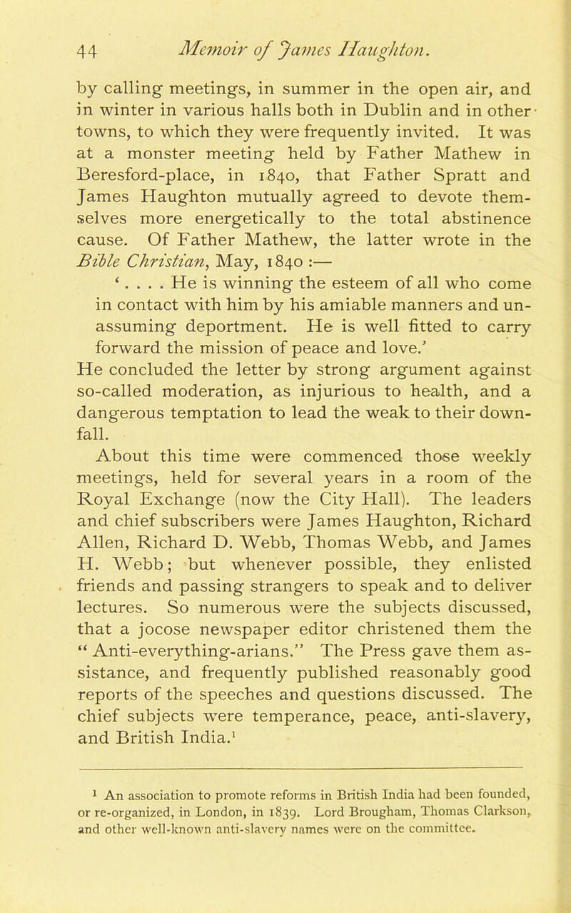 by calling meetings, in summer in the open air, and in winter in various halls both in Dublin and in other- towns, to which they were frequently invited. It was at a monster meeting held by Father Mathew in Beresford-place, in 1840, that Father Spratt and James Haughton mutually agreed to devote them- selves more energetically to the total abstinence cause. Of Father Mathew, the latter wrote in the Bible Christian, May, 1840 :— ‘. . . . Fie is winning the esteem of all who come in contact with him by his amiable manners and un- assuming deportment. He is well fitted to carry forward the mission of peace and love/ He concluded the letter by strong argument against so-called moderation, as injurious to health, and a dangerous temptation to lead the weak to their down- fall. About this time were commenced those weekly meetings, held for several years in a room of the Royal Exchange (now the City Hall). The leaders and chief subscribers were James Haughton, Richard Allen, Richard D. Webb, Thomas Webb, and James H. Webb; but whenever possible, they enlisted friends and passing strangers to speak and to deliver lectures. So numerous were the subjects discussed, that a jocose newspaper editor christened them the “ Anti-everything-arians.” The Press gave them as- sistance, and frequently published reasonably good reports of the speeches and questions discussed. The chief subjects were temperance, peace, anti-slavery, and British India.1 1 An association to promote reforms in British India had been founded, or re-organized, in London, in 1839. Lord Brougham, Thomas Clarkson, and other well-known anti-slavery names were on the committee.