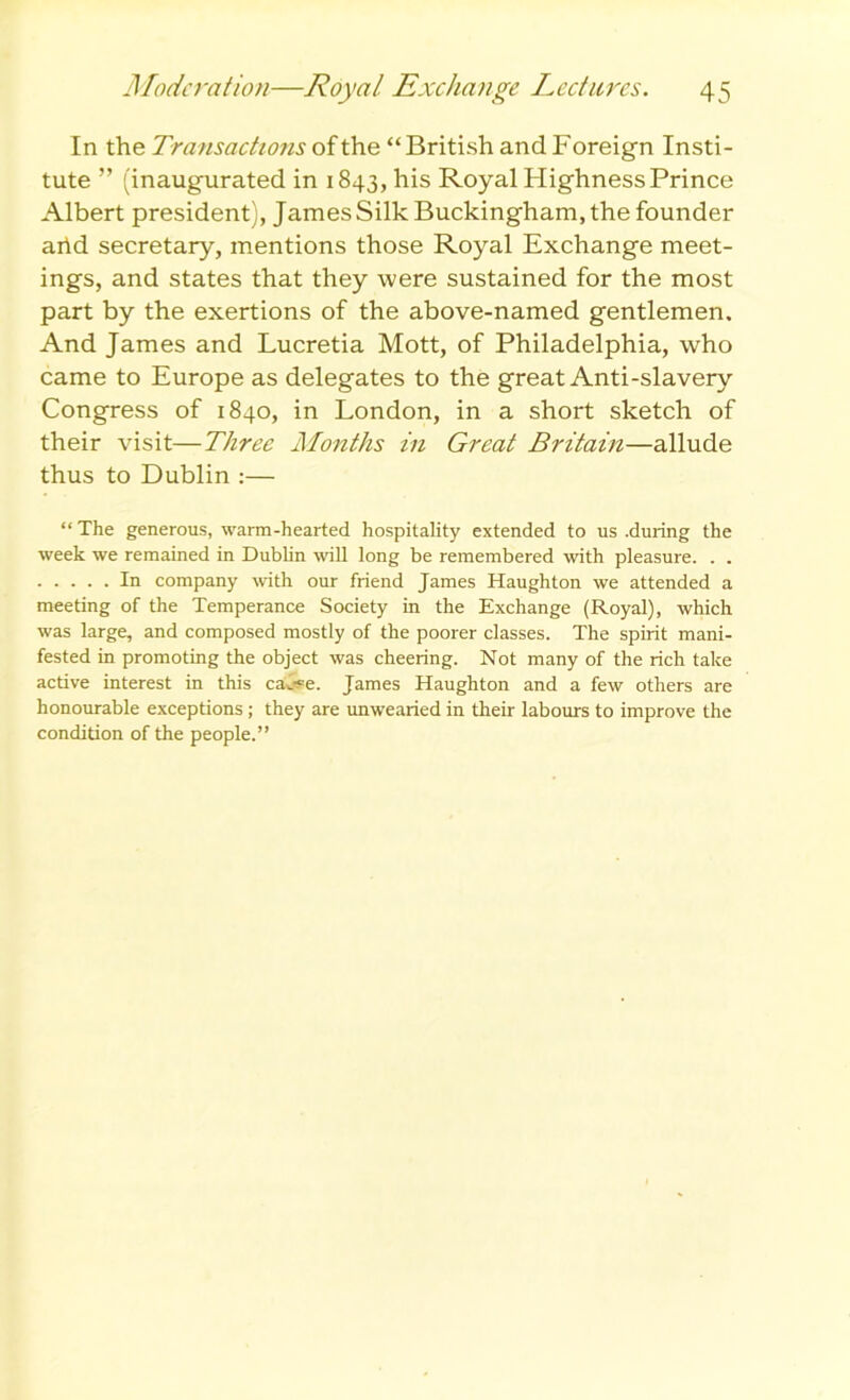 In the Transactions of the “British and Foreign Insti- tute ” (inaugurated in 1843, his Royal Highness Prince Albert president), James Silk Buckingham, the founder arid secretary, mentions those Royal Exchange meet- ings, and states that they were sustained for the most part by the exertions of the above-named gentlemen. And James and Lucretia Mott, of Philadelphia, who came to Europe as delegates to the great Anti-slavery Congress of 1840, in London, in a short sketch of their visit—Three Months in Great Britain—allude thus to Dublin :— “ The generous, warm-hearted hospitality extended to us .during the week we remained in Dublin will long be remembered with pleasure. . . In company with our friend James Haughton we attended a meeting of the Temperance Society in the Exchange (Royal), which was large, and composed mostly of the poorer classes. The spirit mani- fested in promoting the object was cheering. Not many of the rich take active interest in this ca4pe. James Haughton and a few others are honourable exceptions; they are unwearied in their labours to improve the condition of the people.”