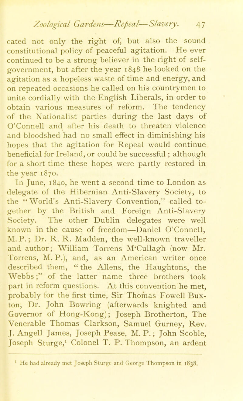 cated not only the right of, but also the sound constitutional policy of peaceful agitation. He ever continued to be a strong believer in the right of self- government, but after the year 1848 he looked on the agitation as a hopeless waste of time and energy, and on repeated occasions he called on his countrymen to unite cordially with the English Liberals, in order to obtain various measures of reform. The tendency of the Nationalist parties during the last days of O’Connell and after his death to threaten violence and bloodshed had no small effect in diminishing his hopes that the agitation for Repeal would continue beneficial for Ireland, or could be successful; although for a short time these hopes were partly restored in the year 1870. In June, 1840, he went a second time to London as delegate of the Hibernian Anti-Slavery Society, to the “ World’s Anti-Slavery Convention,” called to- gether by the British and Foreign Anti-Slavery Society. The other Dublin delegates were well known in the cause of freedom—Daniel O’Connell, M. P.; Dr. R. R. Madden, the well-known traveller and author; William Torrens M‘Cullagh (now Mr. Torrens, M. P.), and, as an American writer once described them, “ the Allens, the Haughtons, the Webbsof the latter name three brothers took part in reform questions. At this convention he met, probably for the first time, Sir Thomas Fowell Bux- ton, Dr. John Bowring (afterwards knighted and Governor of Hong-Kong); Joseph Brotherton, The Venerable Thomas Clarkson, Samuel Gurney, Rev. J. Angell James, Joseph Pease, M. P.; John Scoble, Joseph Sturge,1 Colonel T. P. Thompson, an ardent 1 He had already met Joseph Sturge and George Thompson in 1838.